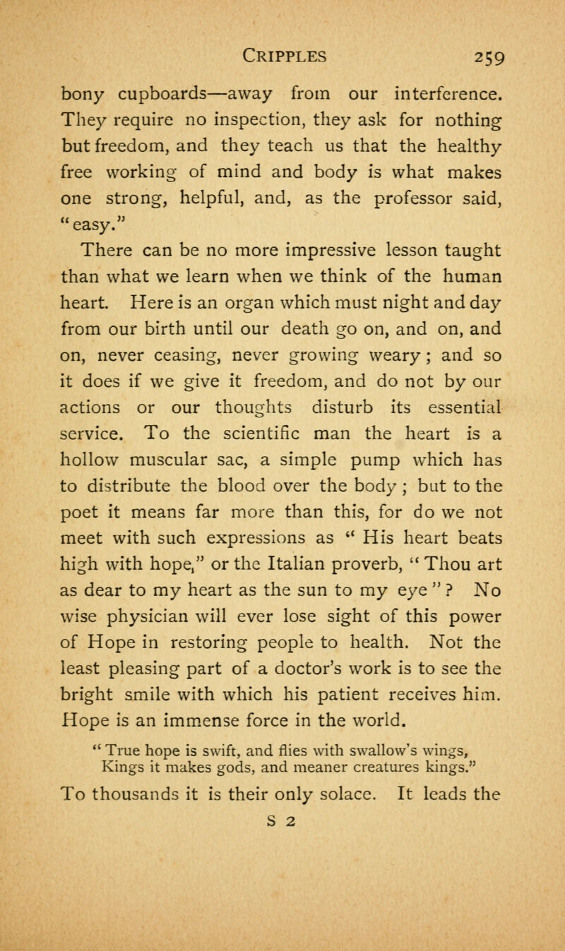 bony cupboards—away from our interference. They require no inspection, they ask for nothing but freedom, and they teach us that the healthy free working of mind and body is what makes one strong, helpful, and, as the professor said, easy. There can be no more impressive lesson taught than what we learn when we think of the human heart. Here is an organ which must night and day from our birth until our death go on, and on, and on, never ceasing, never growing weary; and so it does if we give it freedom, and do not by our actions or our thoughts disturb its essential service. To the scientific man the heart is a hollow muscular sac, a simple pump which has to distribute the blood over the body; but to the poet it means far more than this, for do we not meet with such expressions as  His heart beats high with hope, or the Italian proverb,  Thou art as dear to my heart as the sun to my eye  ? No wise physician will ever lose sight of this power of Hope in restoring people to health. Not the least pleasing part of a doctor's work is to see the bright smile with which his patient receives him. Hope is an immense force in the world.  True hope is swift, and flies with swallow's wings, Kings it makes gods, and meaner creatures kings. To thousands it is their only solace. It leads the S 2