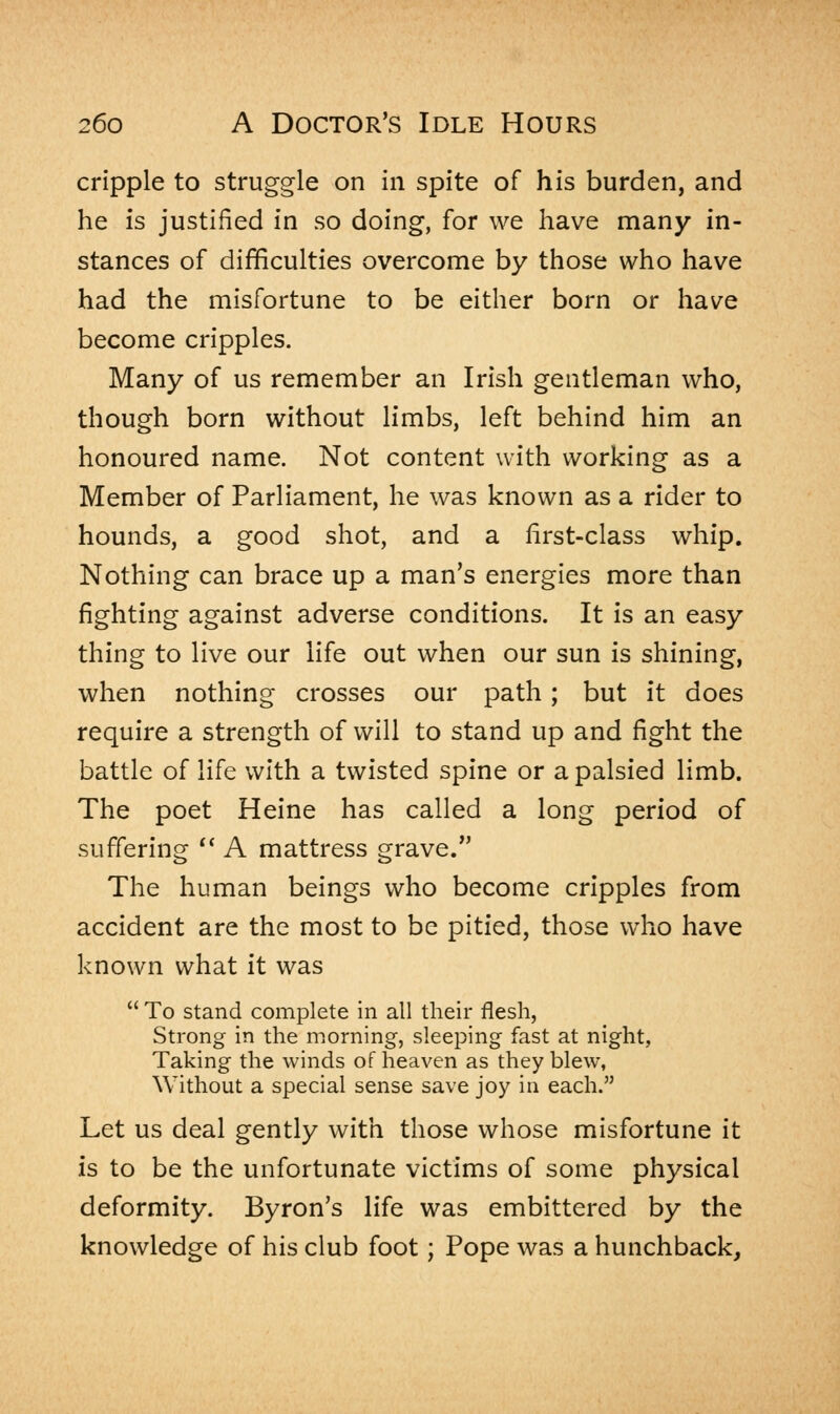 cripple to struggle on in spite of his burden, and he is justified in so doing, for we have many in- stances of difficulties overcome by those who have had the misfortune to be either born or have become cripples. Many of us remember an Irish gentleman who, though born without limbs, left behind him an honoured name. Not content with working as a Member of Parliament, he was known as a rider to hounds, a good shot, and a first-class whip. Nothing can brace up a man's energies more than fighting against adverse conditions. It is an easy thing to live our life out when our sun is shining, when nothing crosses our path; but it does require a strength of will to stand up and fight the battle of life with a twisted spine or a palsied limb. The poet Heine has called a long period of suffering  A mattress grave. The human beings who become cripples from accident are the most to be pitied, those who have known what it was  To stand complete in all their flesh, Strong in the morning, sleeping fast at night, Taking the winds of heaven as they blew, Without a special sense save joy in each. Let us deal gently with those whose misfortune it is to be the unfortunate victims of some physical deformity. Byron's life was embittered by the knowledge of his club foot; Pope was a hunchback,