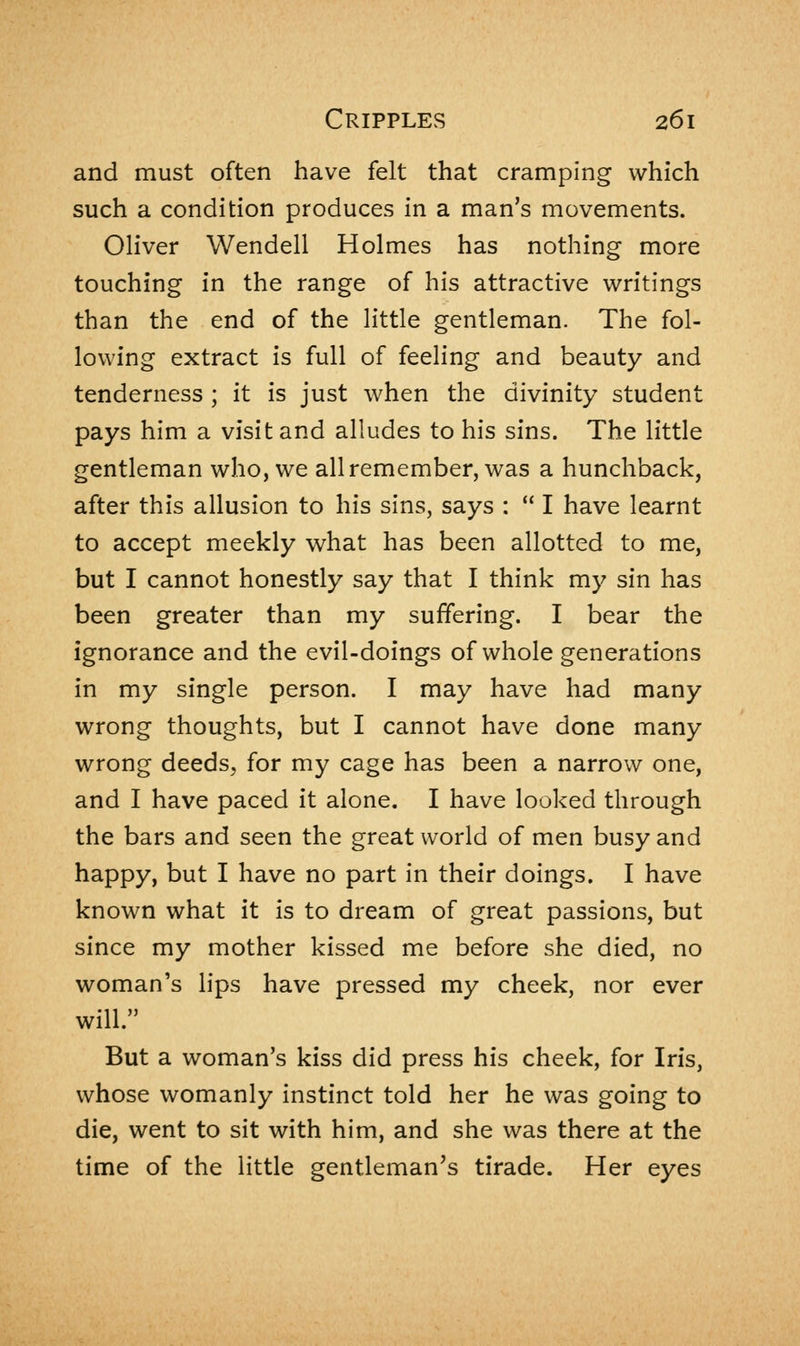 and must often have felt that cramping which such a condition produces in a man's movements. Oliver Wendell Holmes has nothing more touching in the range of his attractive writings than the end of the little gentleman. The fol- lowing extract is full of feeling and beauty and tenderness ; it is just when the divinity student pays him a visit and alludes to his sins. The little gentleman who, we all remember, was a hunchback, after this allusion to his sins, says :  I have learnt to accept meekly what has been allotted to me, but I cannot honestly say that I think my sin has been greater than my suffering. I bear the ignorance and the evil-doings of whole generations in my single person. I may have had many wrong thoughts, but I cannot have done many wrong deeds, for my cage has been a narrow one, and I have paced it alone. I have looked through the bars and seen the great world of men busy and happy, but I have no part in their doings. I have known what it is to dream of great passions, but since my mother kissed me before she died, no woman's lips have pressed my cheek, nor ever will. But a woman's kiss did press his cheek, for Iris, whose womanly instinct told her he was going to die, went to sit with him, and she was there at the time of the little gentleman's tirade. Her eyes