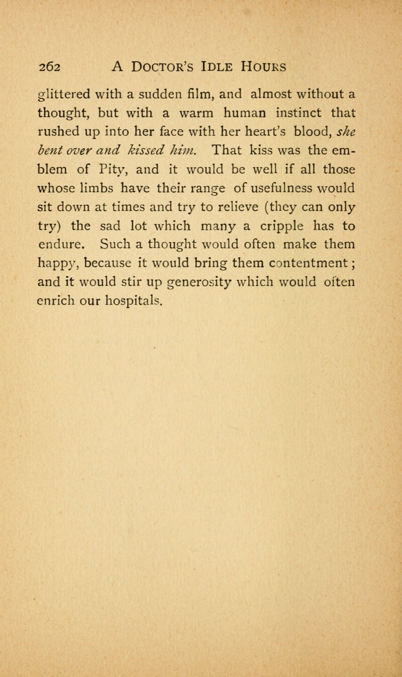 glittered with a sudden film, and almost without a thought, but with a warm human instinct that rushed up into her face with her heart's blood, she bent over and kissed him. That kiss was the em- blem of Pity, and it would be well if all those whose limbs have their range of usefulness would sit down at times and try to relieve (they can only try) the sad lot which many a cripple has to endure. Such a thought would often make them happy, because it would bring them contentment; and it would stir up generosity which would often enrich our hospitals.