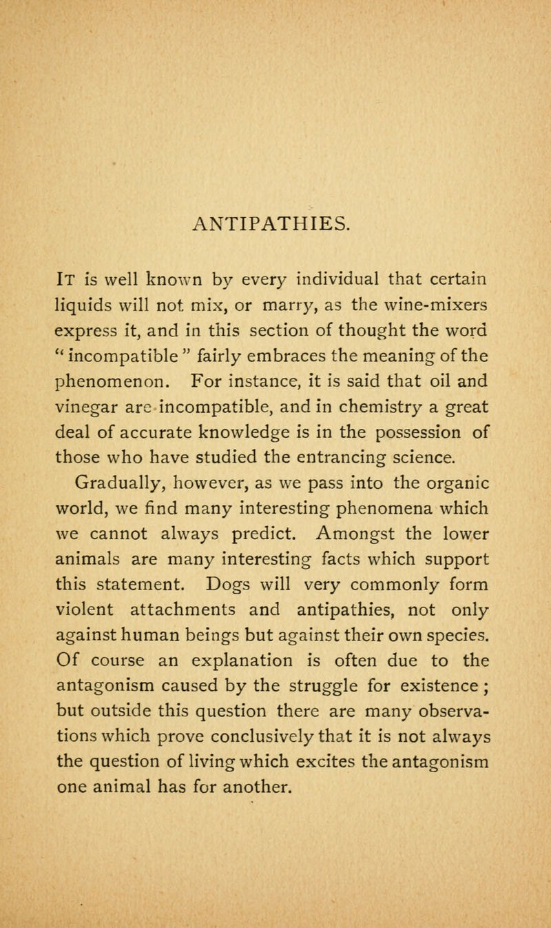 ANTIPATHIES. It is well known by every individual that certain liquids will not. mix, or marry, as the wine-mixers express it, and in this section of thought the word  incompatible  fairly embraces the meaning1 of the phenomenon. For instance, it is said that oil and vinegar are incompatible, and in chemistry a great deal of accurate knowledge is in the possession of those who have studied the entrancing science. Gradually, however, as we pass into the organic world, we find many interesting phenomena which we cannot always predict. Amongst the lower animals are many interesting facts which support this statement. Dogs will very commonly form violent attachments and antipathies, not only against human beings but against their own species. Of course an explanation is often due to the antagonism caused by the struggle for existence; but outside this question there are many observa- tions which prove conclusively that it is not always the question of living which excites the antagonism one animal has for another.