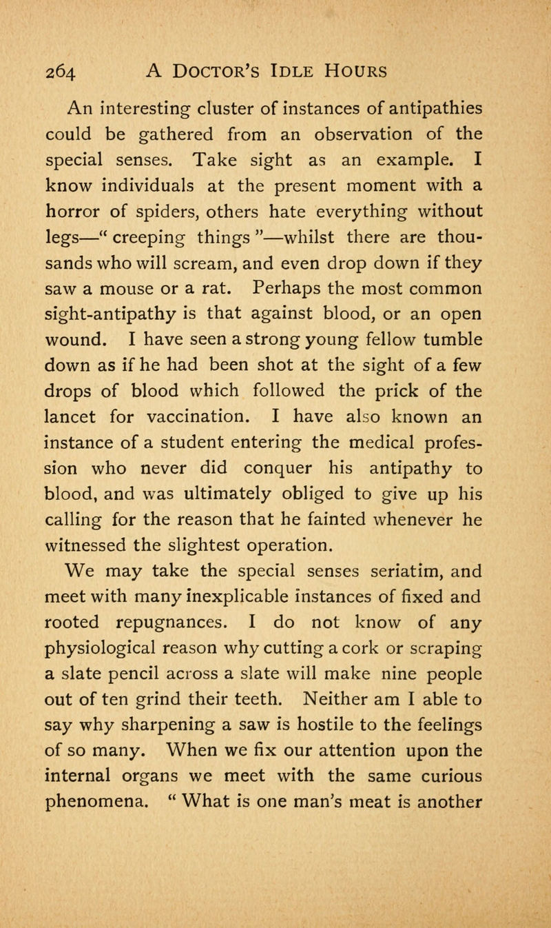 An interesting cluster of instances of antipathies could be gathered from an observation of the special senses. Take sight as an example. I know individuals at the present moment with a horror of spiders, others hate everything without legs— creeping things —whilst there are thou- sands who will scream, and even drop down if they saw a mouse or a rat. Perhaps the most common sight-antipathy is that against blood, or an open wound. I have seen a strong young fellow tumble down as if he had been shot at the sight of a few drops of blood which followed the prick of the lancet for vaccination. I have also known an instance of a student entering the medical profes- sion who never did conquer his antipathy to blood, and was ultimately obliged to give up his calling for the reason that he fainted whenever he witnessed the slightest operation. We may take the special senses seriatim, and meet with many inexplicable instances of fixed and rooted repugnances. I do not know of any physiological reason why cutting a cork or scraping a slate pencil across a slate will make nine people out of ten grind their teeth. Neither am I able to say why sharpening a saw is hostile to the feelings of so many. When we fix our attention upon the internal organs we meet with the same curious phenomena.  What is one man's meat is another