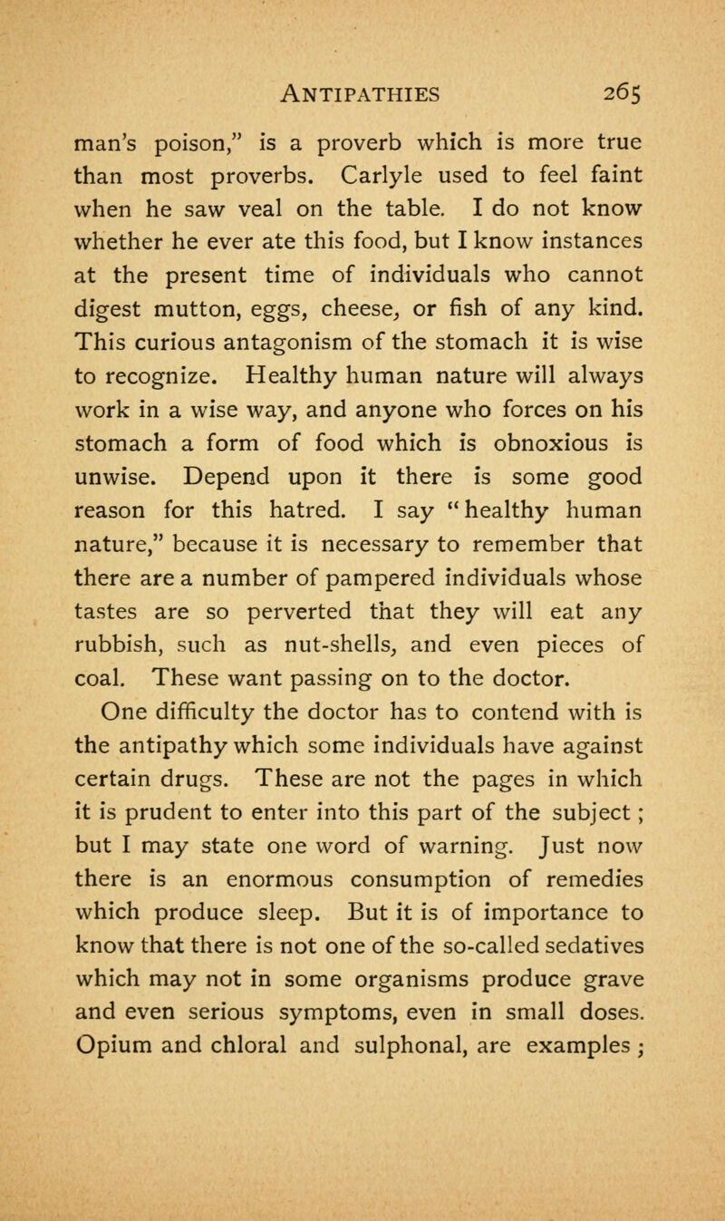 man's poison, is a proverb which is more true than most proverbs. Carlyle used to feel faint when he saw veal on the table. I do not know whether he ever ate this food, but I know instances at the present time of individuals who cannot digest mutton, eggs, cheese, or fish of any kind. This curious antagonism of the stomach it is wise to recognize. Healthy human nature will always work in a wise way, and anyone who forces on his stomach a form of food which is obnoxious is unwise. Depend upon it there is some good reason for this hatred. I say  healthy human nature, because it is necessary to remember that there are a number of pampered individuals whose tastes are so perverted that they will eat any rubbish, such as nut-shells, and even pieces of coal. These want passing on to the doctor. One difficulty the doctor has to contend with is the antipathy which some individuals have against certain drugs. These are not the pages in which it is prudent to enter into this part of the subject; but I may state one word of warning. Just now there is an enormous consumption of remedies which produce sleep. But it is of importance to know that there is not one of the so-called sedatives which may not in some organisms produce grave and even serious symptoms, even in small doses. Opium and chloral and sulphonal, are examples j