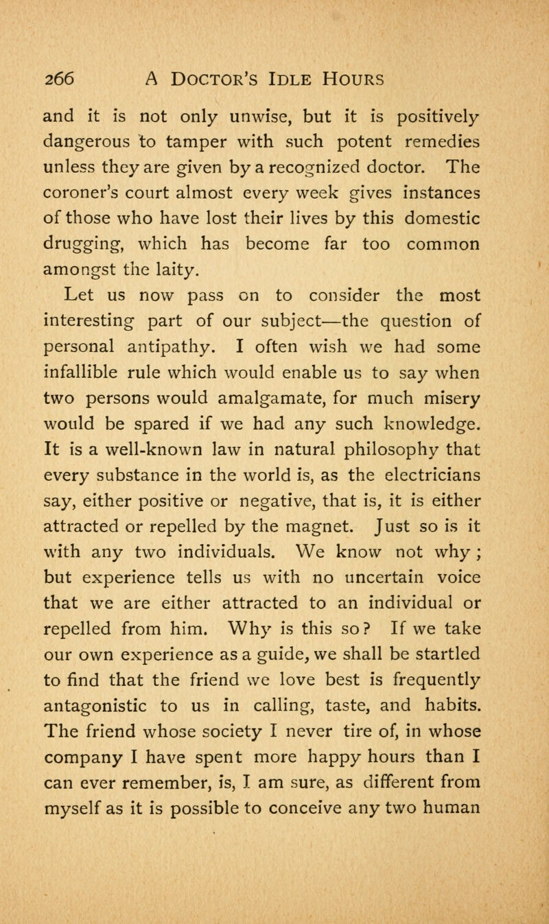 and it is not only unwise, but it is positively dangerous to tamper with such potent remedies unless they are given by a recognized doctor. The coroner's court almost every week gives instances of those who have lost their lives by this domestic drugging, which has become far too common amongst the laity. Let us now pass on to consider the most interesting part of our subject—the question of personal antipathy. I often wish we had some infallible rule which would enable us to say when two persons would amalgamate, for much misery would be spared if we had any such knowledge. It is a well-known law in natural philosophy that every substance in the world is, as the electricians say, either positive or negative, that is, it is either attracted or repelled by the magnet. Just so is it with any two individuals. We know not why ; but experience tells us with no uncertain voice that we are either attracted to an individual or repelled from him. Why is this so? If we take our own experience as a guide, we shall be startled to find that the friend we love best is frequently antagonistic to us in calling, taste, and habits. The friend whose society I never tire of, in whose company I have spent more happy hours than I can ever remember, is, I am sure, as different from myself as it is possible to conceive any two human