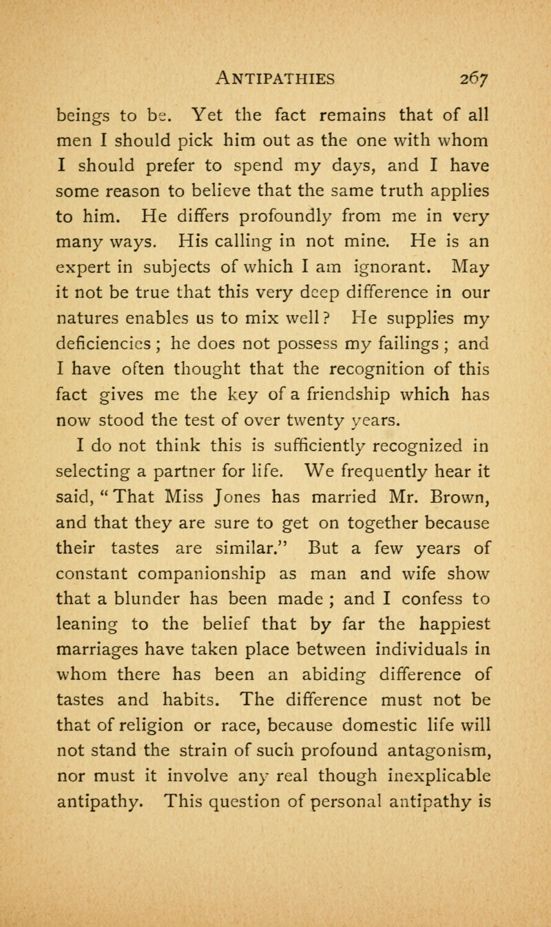 beings to be. Yet the fact remains that of all men I should pick him out as the one with whom I should prefer to spend my days, and I have some reason to believe that the same truth applies to him. He differs profoundly from me in very many ways. His calling in not mine. He is an expert in subjects of which I am ignorant. May it not be true that this very deep difference in our natures enables us to mix well? He supplies my deficiencies ; he does not possess my failings ; and I have often thought that the recognition of this fact gives me the key of a friendship which has now stood the test of over twenty years. I do not think this is sufficiently recognized in selecting a partner for life. We frequently hear it said,  That Miss Jones has married Mr. Brown, and that they are sure to get on together because their tastes are similar. But a few years of constant companionship as man and wife show that a blunder has been made ; and I confess to leaning to the belief that by far the happiest marriages have taken place between individuals in whom there has been an abiding difference of tastes and habits. The difference must not be that of religion or race, because domestic life will not stand the strain of such profound antagonism, nor must it involve any real though inexplicable antipathy. This question of personal antipathy is