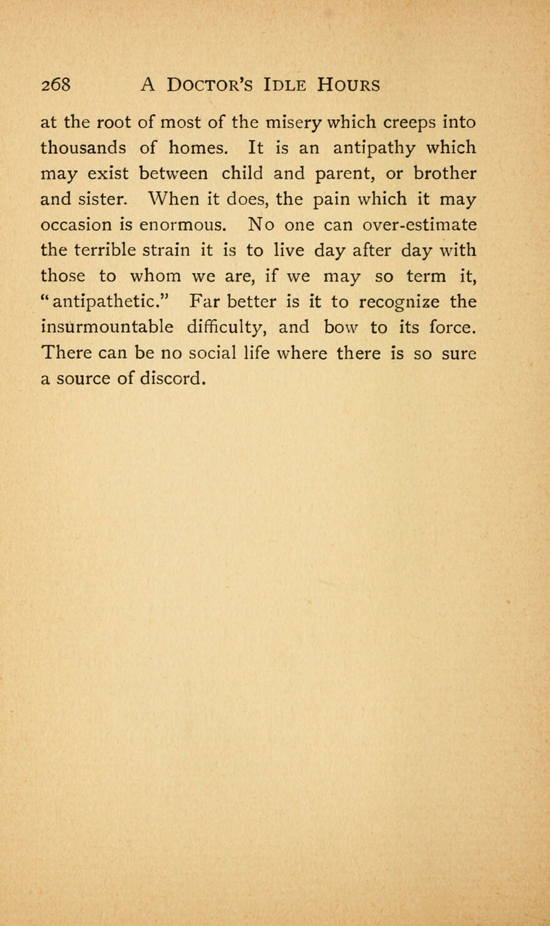 at the root of most of the misery which creeps into thousands of homes. It is an antipathy which may exist between child and parent, or brother and sister. When it does, the pain which it may occasion is enormous. No one can over-estimate the terrible strain it is to live day after day with those to whom we are, if we may so term it, antipathetic. Far better is it to recognize the insurmountable difficulty, and bow to its force. There can be no social life where there is so sure a source of discord.