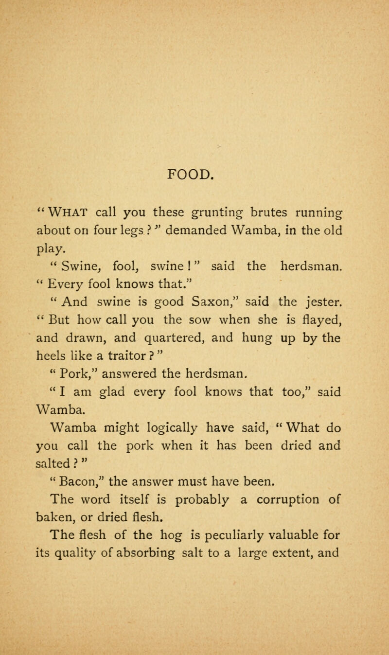 FOOD.  WHAT call you these grunting brutes running about on four legs ?  demanded Wamba, in the old play.  Swine, fool, swine! said the herdsman.  Every fool knows that.  And swine is good Saxon, said the jester.  But how call you the sow when she is flayed, and drawn, and quartered, and hung up by the heels like a traitor ?   Pork, answered the herdsman.  I am glad every fool knows that too, said Wamba. Wamba might logically have said,  What do you call the pork when it has been dried and salted ?  Bacon, the answer must have been. The word itself is probably a corruption of baken, or dried flesh. The flesh of the hog is peculiarly valuable for its quality of absorbing salt to a large extent, and