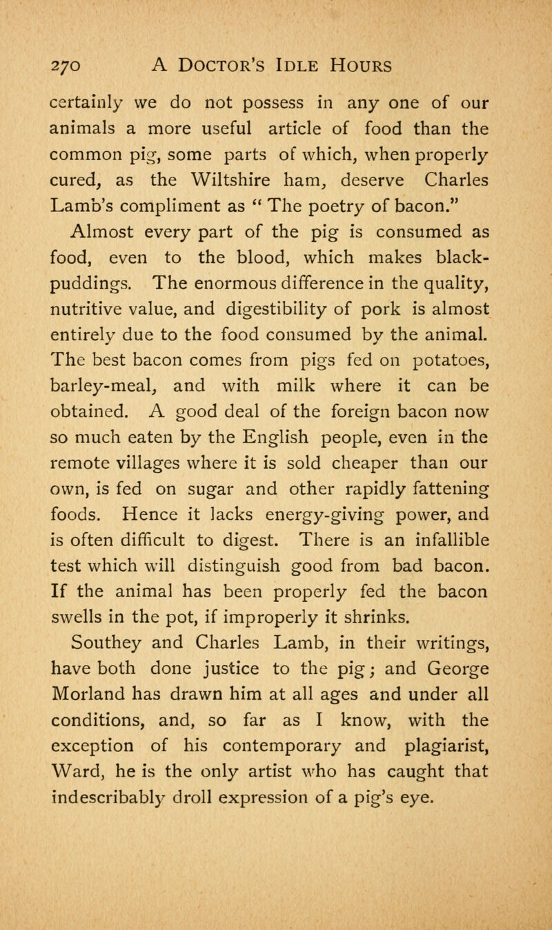 certainly we do not possess in any one of our animals a more useful article of food than the common pig, some parts of which, when properly cured, as the Wiltshire ham, deserve Charles Lamb's compliment as  The poetry of bacon. Almost every part of the pig is consumed as food, even to the blood, which makes black- puddings. The enormous difference in the quality, nutritive value, and digestibility of pork is almost entirely due to the food consumed by the animal. The best bacon comes from pigs fed on potatoes, barley-meal, and with milk where it can be obtained. A good deal of the foreign bacon now so much eaten by the English people, even in the remote villages where it is sold cheaper than our own, is fed on sugar and other rapidly fattening foods. Hence it lacks energy-giving power, and is often difficult to digest. There is an infallible test which will distinguish good from bad bacon. If the animal has been properly fed the bacon swells in the pot, if improperly it shrinks. Southey and Charles Lamb, in their writings, have both done justice to the pig; and George Morland has drawn him at all ages and under all conditions, and, so far as I know, with the exception of his contemporary and plagiarist, Ward, he is the only artist who has caught that indescribably droll expression of a pig's eye.