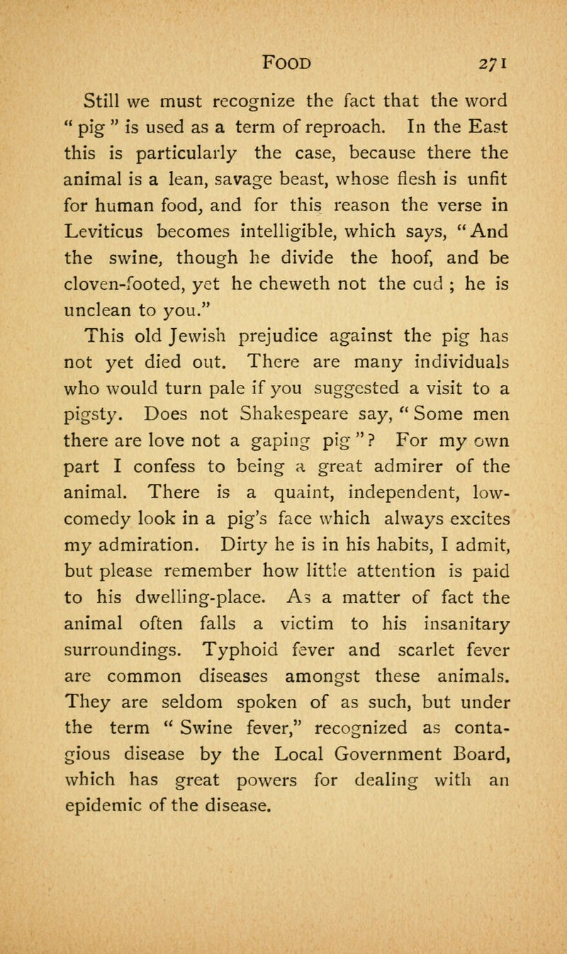 Still we must recognize the fact that the word pig is used as a term of reproach. In the East this is particularly the case, because there the animal is a lean, savage beast, whose flesh is unfit for human food, and for this reason the verse in Leviticus becomes intelligible, which says, And the swine, though he divide the hoof, and be cloven-footed, yet he cheweth not the cud ; he is unclean to you. This old Jewish prejudice against the pig has not yet died out. There are many individuals who would turn pale if you suggested a visit to a pigsty. Does not Shakespeare say, Some men there are love not a gaping pig? For my own part I confess to being a great admirer of the animal. There is a quaint, independent, low- comedy look in a pig's face which always excites my admiration. Dirty he is in his habits, I admit, but please remember how little attention is paid to his dwelling-place. As a matter of fact the animal often falls a victim to his insanitary surroundings. Typhoid fever and scarlet fever are common diseases amongst these animals. They are seldom spoken of as such, but under the term Swine fever, recognized as conta- gious disease by the Local Government Board, which has great powers for dealing with an epidemic of the disease.