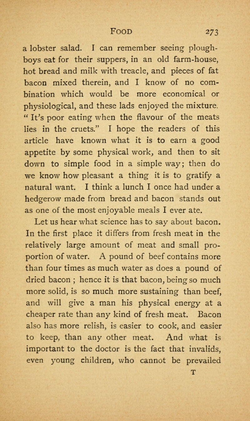 a lobster salad. I can remember seeing plough- boys eat for their suppers, in an old farm-house, hot bread and milk with treacle, and pieces of fat bacon mixed therein, and I know of no com- bination which would be more economical or physiological, and these lads enjoyed the mixture. It's poor eating when the flavour of the meats lies in the cruets. I hope the readers of this article have known what it is to earn a good appetite by some physical work, and then to sit down to simple food in a simple way; then do we know how pleasant a thing it is to gratify a natural want. I think a lunch I once had under a hedgerow made from bread and bacon stands out as one of the most enjoyable meals I ever ate. Let us hear what science has to say about bacon. In the first place it differs from fresh meat in the relatively large amount of meat and small pro- portion of water. A pound of beef contains more than four times as much water as does a pound of dried bacon ; hence it is that bacon, being so much more solid, is so much more sustaining than beef, and will give a man his physical energy at a cheaper rate than any kind of fresh meat. Bacon also has more relish, is easier to cook, and easier to keep, than any other meat. And what is important to the doctor is the fact that invalids, even young children, who cannot be prevailed T