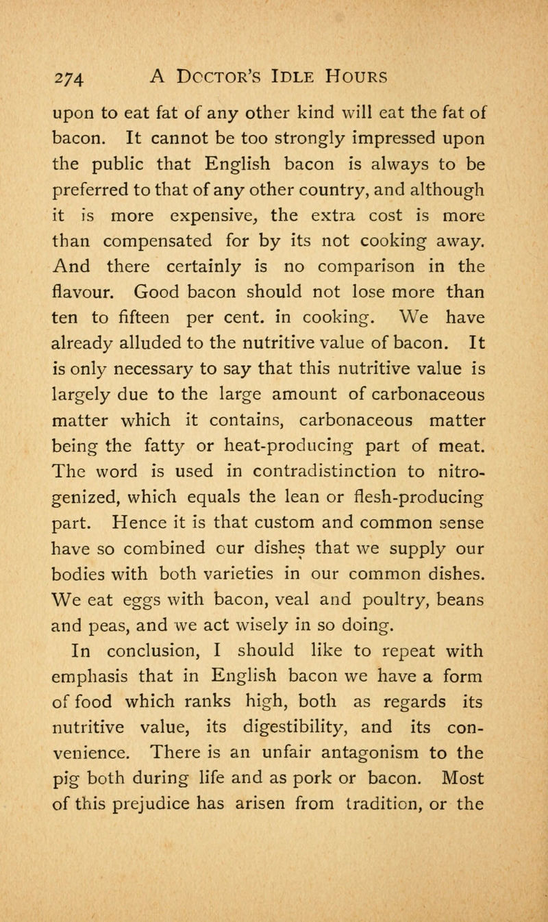 upon to eat fat of any other kind will eat the fat of bacon. It cannot be too strongly impressed upon the public that English bacon is always to be preferred to that of any other country, and although it is more expensive, the extra cost is more than compensated for by its not cooking away. And there certainly is no comparison in the flavour. Good bacon should not lose more than ten to fifteen per cent, in cooking. We have already alluded to the nutritive value of bacon. It is only necessary to say that this nutritive value is largely due to the large amount of carbonaceous matter which it contains, carbonaceous matter being the fatty or heat-producing part of meat. The word is used in contradistinction to nitro- genized, which equals the lean or flesh-producing part. Hence it is that custom and common sense have so combined our dishes that we supply our bodies with both varieties in our common dishes. We eat eggs with bacon, veal and poultry, beans and peas, and we act wisely in so doing. In conclusion, I should like to repeat with emphasis that in English bacon we have a form of food which ranks high, both as regards its nutritive value, its digestibility, and its con- venience. There is an unfair antagonism to the pig both during life and as pork or bacon. Most of this prejudice has arisen from tradition, or the