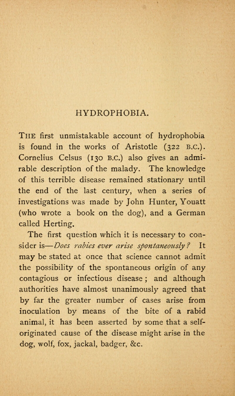 HYDROPHOBIA. The first unmistakable account of hydrophobia is found in the works of Aristotle (322 B.C.). Cornelius Celsus (130 B.C.) also gives an admi- rable description of the malady. The knowledge of this terrible disease remained stationary until the end of the last century, when a series of investigations was made by John Hunter, Youatt (who wrote a book on the dog), and a German called Herting. The first question which it is necessary to con- sider is— Does rabies ever arise spontaneously? It may be stated at once that science cannot admit the possibility of the spontaneous origin of any contagious or infectious disease ; and although authorities have almost unanimously agreed that by far the greater number of cases arise from inoculation by means of the bite of a rabid animal, it has been asserted by some that a self- originated cause of the disease might arise in the dog, wolf, fox, jackal, badger, &c.