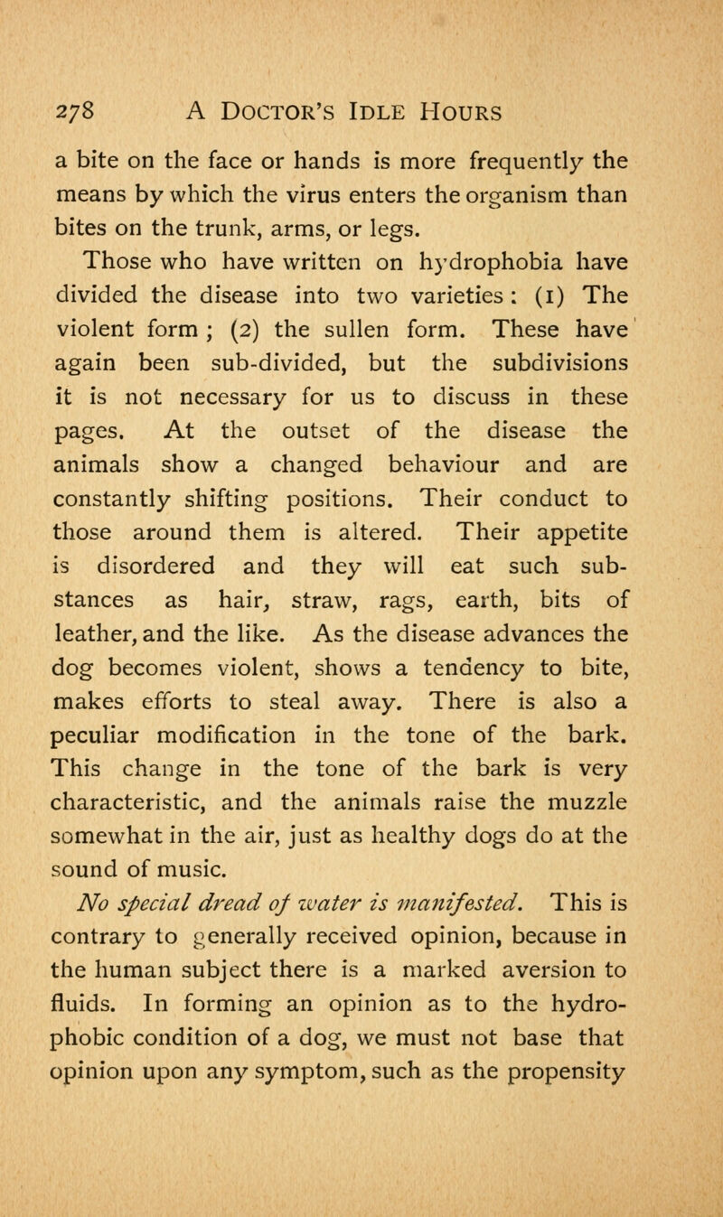 a bite on the face or hands is more frequently the means by which the virus enters the organism than bites on the trunk, arms, or legs. Those who have written on hydrophobia have divided the disease into two varieties : (1) The violent form ; (2) the sullen form. These have again been sub-divided, but the subdivisions it is not necessary for us to discuss in these pages. At the outset of the disease the animals show a changed behaviour and are constantly shifting positions. Their conduct to those around them is altered. Their appetite is disordered and they will eat such sub- stances as hair, straw, rags, earth, bits of leather, and the like. As the disease advances the dog becomes violent, shows a tendency to bite, makes efforts to steal away. There is also a peculiar modification in the tone of the bark. This change in the tone of the bark is very characteristic, and the animals raise the muzzle somewhat in the air, just as healthy dogs do at the sound of music. No special dread of ivater is manifested. This is contrary to generally received opinion, because in the human subject there is a marked aversion to fluids. In forming an opinion as to the hydro- phobic condition of a dog, we must not base that opinion upon any symptom, such as the propensity