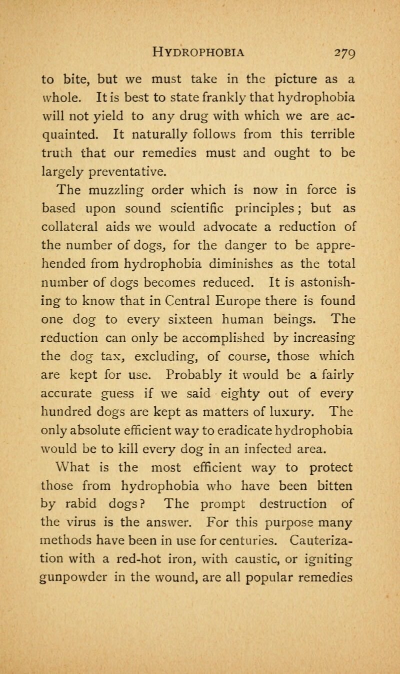 to bite, but we must take in the picture as a whole. It is best to state frankly that hydrophobia will not yield to any drug with which we are ac- quainted. It naturally follows from this terrible truih that our remedies must and ought to be largely preventative. The muzzling order which is now in force is based upon sound scientific principles; but as collateral aids we would advocate a reduction of the number of dogs, for the danger to be appre- hended from hydrophobia diminishes as the total number of dogs becomes reduced. It is astonish- ing to know that in Central Europe there is found one dog to every sixteen human beings. The reduction can only be accomplished by increasing the dog tax, excluding, of course, those which are kept for use. Probably it would be a fairly accurate guess if we said eighty out of every hundred dogs are kept as matters of luxury. The only absolute efficient way to eradicate hydrophobia would be to kill every dog in an infected area. What is the most efficient way to protect those from hydrophobia who have been bitten by rabid dogs? The prompt destruction of the virus is the answer. For this purpose many methods have been in use for centuries. Cauteriza- tion with a red-hot iron, with caustic, or igniting gunpowder in the wound, are all popular remedies