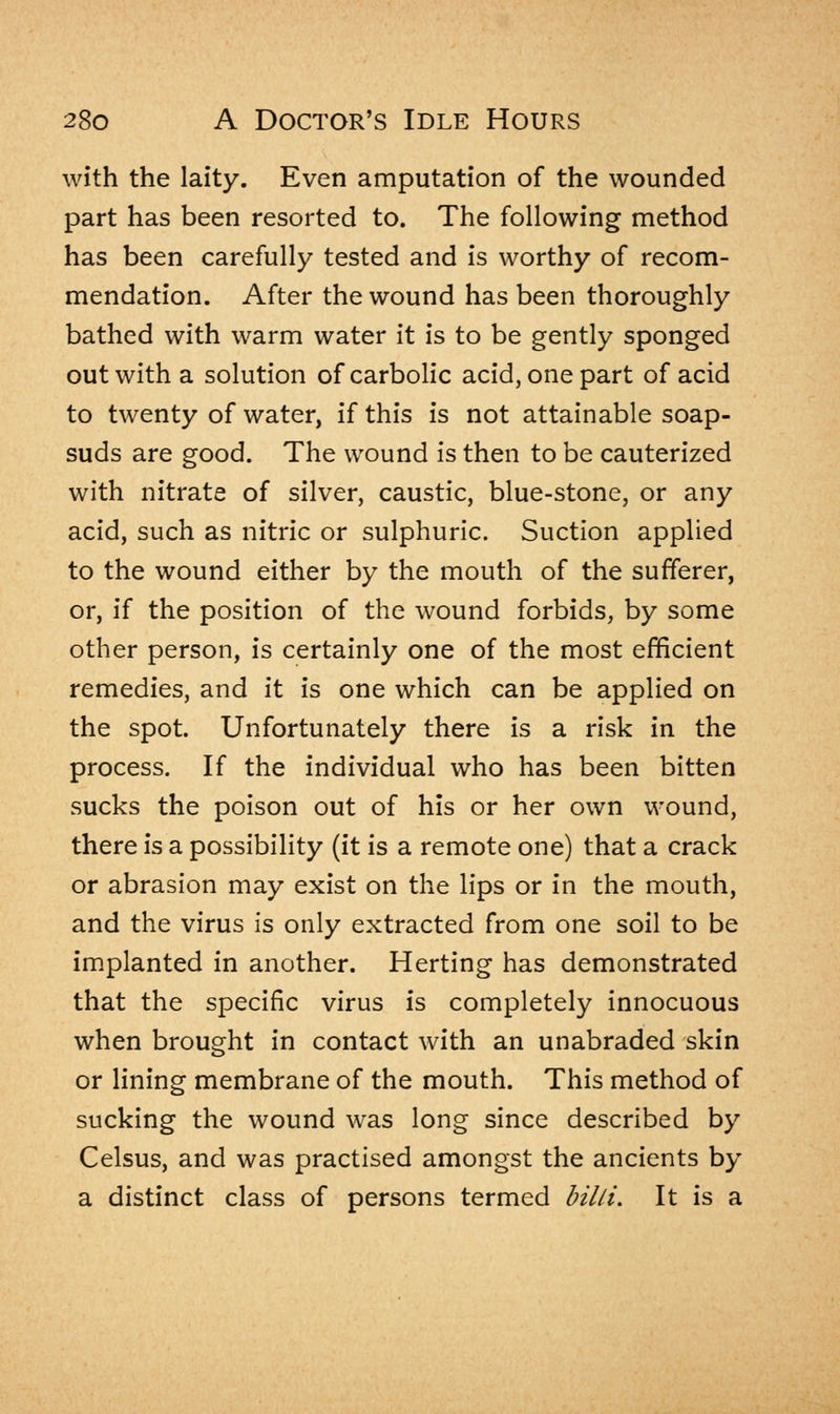 with the laity. Even amputation of the wounded part has been resorted to. The following method has been carefully tested and is worthy of recom- mendation. After the wound has been thoroughly bathed with warm water it is to be gently sponged out with a solution of carbolic acid, one part of acid to twenty of water, if this is not attainable soap- suds are good. The wound is then to be cauterized with nitrate of silver, caustic, blue-stone, or any acid, such as nitric or sulphuric. Suction applied to the wound either by the mouth of the sufferer, or, if the position of the wound forbids, by some other person, is certainly one of the most efficient remedies, and it is one which can be applied on the spot. Unfortunately there is a risk in the process. If the individual who has been bitten sucks the poison out of his or her own wound, there is a possibility (it is a remote one) that a crack or abrasion may exist on the lips or in the mouth, and the virus is only extracted from one soil to be implanted in another. Herting has demonstrated that the specific virus is completely innocuous when brought in contact with an unabraded skin or lining membrane of the mouth. This method of sucking the wound was long since described by Celsus, and was practised amongst the ancients by a distinct class of persons termed billi. It is a