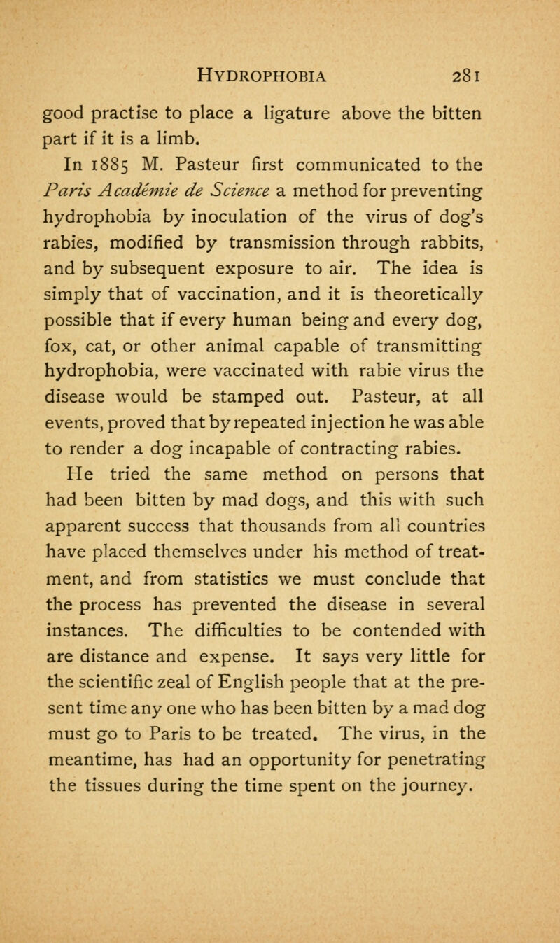 good practise to place a ligature above the bitten part if it is a limb. In 1885 M. Pasteur first communicated to the Paris Academie de Science a method for preventing hydrophobia by inoculation of the virus of dog's rabies, modified by transmission through rabbits, and by subsequent exposure to air. The idea is simply that of vaccination, and it is theoretically possible that if every human being and every dog, fox, cat, or other animal capable of transmitting hydrophobia, were vaccinated with rabie virus the disease would be stamped out. Pasteur, at all events, proved that by repeated injection he was able to render a dog incapable of contracting rabies. He tried the same method on persons that had been bitten by mad dogs, and this with such apparent success that thousands from all countries have placed themselves under his method of treat- ment, and from statistics we must conclude that the process has prevented the disease in several instances. The difficulties to be contended with are distance and expense. It says very little for the scientific zeal of English people that at the pre- sent time any one who has been bitten by a mad dog must go to Paris to be treated. The virus, in the meantime, has had an opportunity for penetrating the tissues during the time spent on the journey.