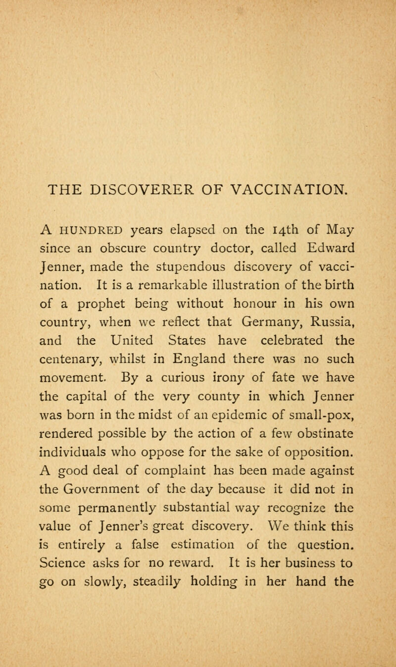 THE DISCOVERER OF VACCINATION. A HUNDRED years elapsed on the 14th of May since an obscure country doctor, called Edward Jenner, made the stupendous discovery of vacci- nation. It is a remarkable illustration of the birth of a prophet being without honour in his own country, when we reflect that Germany, Russia, and the United States have celebrated the centenary, whilst in England there was no such movement. By a curious irony of fate we have the capital of the very county in which Jenner was born in the midst of an epidemic of small-pox, rendered possible by the action of a few obstinate individuals who oppose for the sake of opposition. A good deal of complaint has been made against the Government of the day because it did not in some permanently substantial way recognize the value of Jenner's great discovery. We think this is entirely a false estimation of the question. Science asks for no reward. It is her business to go on slowly, steadily holding in her hand the