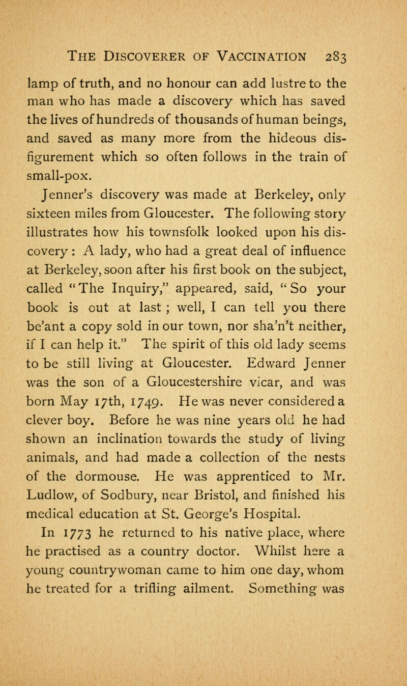 lamp of truth, and no honour can add lustre to the man who has made a discovery which has saved the lives of hundreds of thousands of human beings, and saved as many more from the hideous dis- figurement which so often follows in the train of small-pox. Jenner's discovery was made at Berkeley, only sixteen miles from Gloucester. The following story illustrates how his townsfolk looked upon his dis- covery : A lady, who had a great deal of influence at Berkeley, soon after his first book on the subject, called  The Inquiry, appeared, said,  So your book is cut at last ; well, I can tell you there be'ant a copy sold in our town, nor sha'n't neither, if I can help it. The spirit of this old lady seems to be still living at Gloucester. Edward Jenner was the son of a Gloucestershire vicar, and was born May 17th, 1749. He was never considered a clever boy. Before he was nine years old he had shown an inclination towards the study of living animals, and had made a collection of the nests of the dormouse. He was apprenticed to Mr. Ludlow, of Sodbury, near Bristol, and finished his medical education at St. George's Hospital. In 1773 he returned to his native place, where he practised as a country doctor. Whilst here a young countrywoman came to him one day, whom he treated for a trifling ailment. Something was