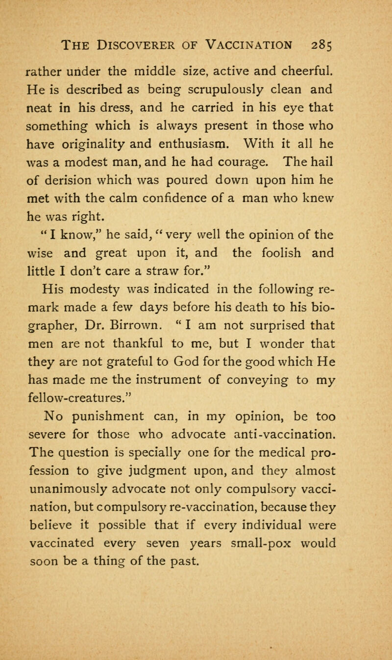 rather under the middle size, active and cheerful. He is described as being scrupulously clean and neat in his dress, and he carried in his eye that something which is always present in those who have originality and enthusiasm. With it all he was a modest man, and he had courage. The hail of derision which was poured down upon him he met with the calm confidence of a man who knew he was right. u I know, he said,  very well the opinion of the wise and great upon it, and the foolish and little I don't care a straw for. His modesty was indicated in the following re- mark made a few days before his death to his bio- grapher, Dr. Birrown.  I am not surprised that men are not thankful to me, but I wonder that they are not grateful to God for the good which He has made me the instrument of conveying to my fellow-creatures. No punishment can, in my opinion, be too severe for those who advocate anti-vaccination. The question is specially one for the medical pro- fession to give judgment upon, and they almost unanimously advocate not only compulsory vacci- nation, but compulsory re-vaccination, because they believe it possible that if every individual were vaccinated every seven years small-pox would soon be a thing of the past.