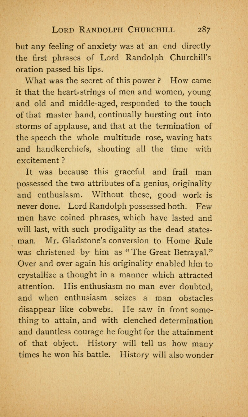 but any feeling of anxiety was at an end directly the first phrases of Lord Randolph Churchill's oration passed his lips. What was the secret of this power ? How came it that the heart-strings of men and women, young and old and middle-aged, responded to the touch of that master hand, continually bursting out into storms of applause, and that at the termination of the speech the whole multitude rose, waving hats and handkerchiefs, shouting all the time with excitement ? It was because this graceful and frail man possessed the two attributes of a genius, originality and enthusiasm. Without these, good work is never done. Lord Randolph possessed both. Few men have coined phrases, which have lasted and will last, with such prodigality as the dead states- man. Mr. Gladstone's conversion to Home Rule was christened by him as  The Great Betrayal. Over and over again his originality enabled him to crystallize a thought in a manner which attracted attention. His enthusiasm no man ever doubted, and when enthusiasm seizes a man obstacles disappear like cobwebs. He saw in front some- thing to attain, and with clenched determination and dauntless courage he fought for the attainment of that object. History will tell us how many times he won his battle. History will also wonder