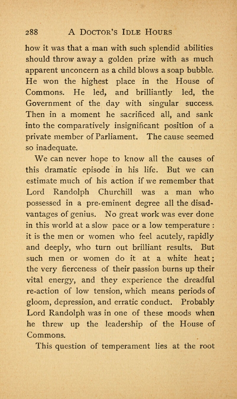 how it was that a man with such splendid abilities should throw away a golden prize with as much apparent unconcern as a child blows a soap bubble. He won the highest place in the House of Commons. He led, and brilliantly led, the Government of the day with singular success. Then in a moment he sacrificed all, and sank into the comparatively insignificant position of a private member of Parliament. The cause seemed so inadequate. We can never hope to know all the causes of this dramatic episode in his life. But we can estimate much of his action if we remember that Lord Randolph Churchill was a man who possessed in a pre-eminent degree all the disad- vantages of genius. No great work was ever done in this world at a slow pace or a low temperature : it is the men or women who feel acutely, rapidly and deeply, who turn out brilliant results. But such men or women do it at a white heat; the very fierceness of their passion burns up their vital energy, and they experience the dreadful re-action of low tension, which means periods of gloom, depression, and erratic conduct. Probably Lord Randolph was in one of these moods when he threw up the leadership of the House of Commons. This question of temperament lies at the root