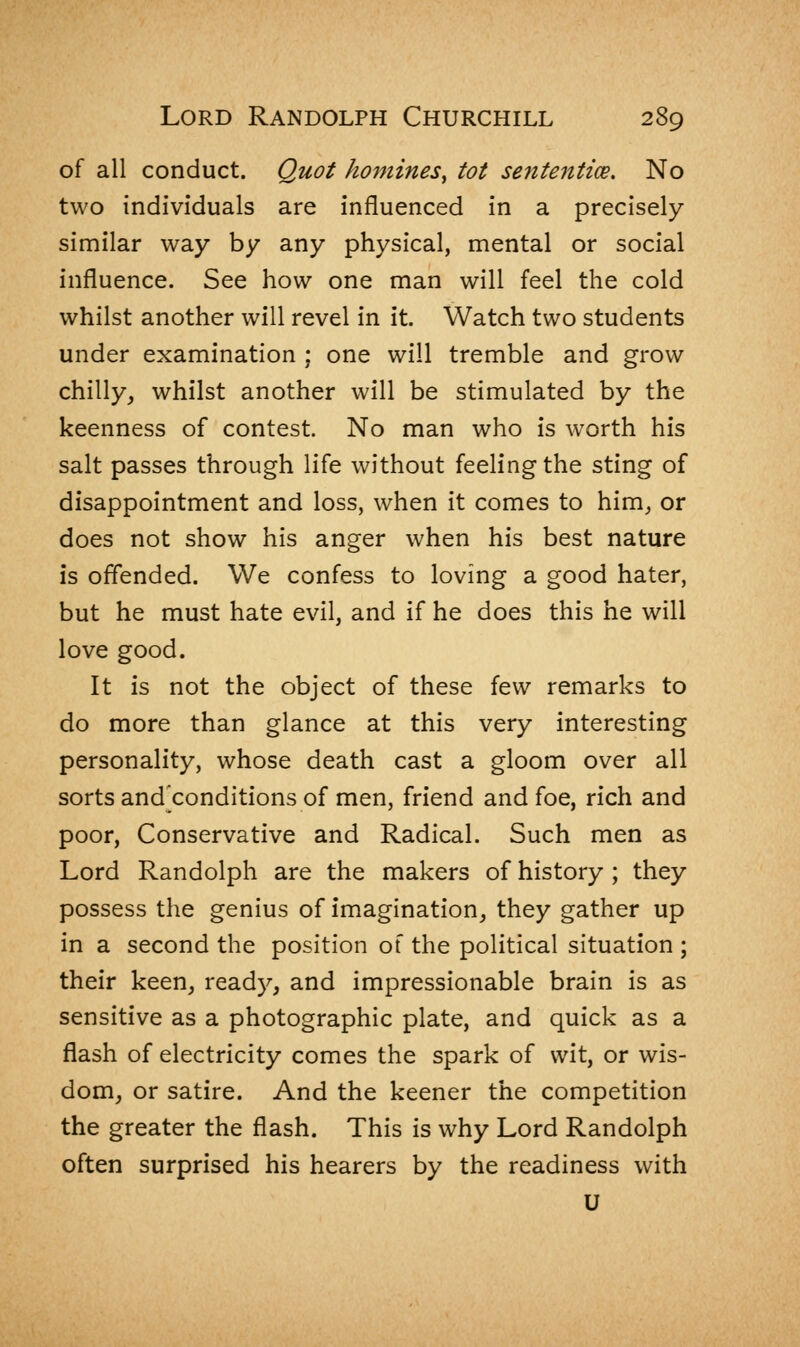 of all conduct. Quot homines^ tot sententice. No two individuals are influenced in a precisely similar way by any physical, mental or social influence. See how one man will feel the cold whilst another will revel in it. Watch two students under examination ; one will tremble and grow chilly, whilst another will be stimulated by the keenness of contest. No man who is worth his salt passes through life without feeling the sting of disappointment and loss, when it comes to him, or does not show his anger when his best nature is offended. We confess to loving a good hater, but he must hate evil, and if he does this he will love good. It is not the object of these few remarks to do more than glance at this very interesting personality, whose death cast a gloom over all sorts and^conditions of men, friend and foe, rich and poor, Conservative and Radical. Such men as Lord Randolph are the makers of history ; they possess the genius of imagination, they gather up in a second the position of the political situation ; their keen, ready, and impressionable brain is as sensitive as a photographic plate, and quick as a flash of electricity comes the spark of wit, or wis- dom, or satire. And the keener the competition the greater the flash. This is why Lord Randolph often surprised his hearers by the readiness with U