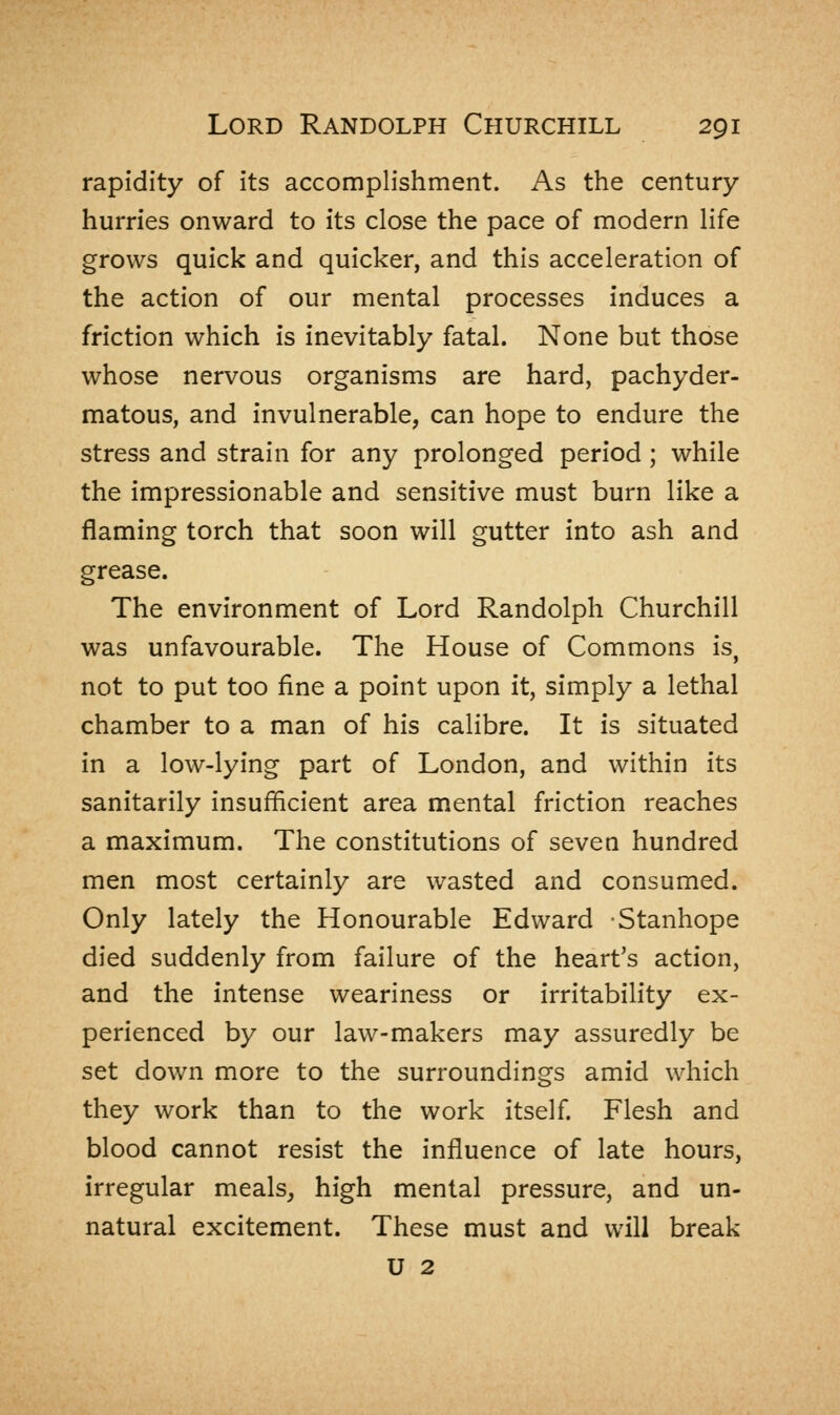 rapidity of its accomplishment. As the century hurries onward to its close the pace of modern life grows quick and quicker, and this acceleration of the action of our mental processes induces a friction which is inevitably fatal. None but those whose nervous organisms are hard, pachyder- matous, and invulnerable, can hope to endure the stress and strain for any prolonged period ; while the impressionable and sensitive must burn like a flaming torch that soon will gutter into ash and grease. The environment of Lord Randolph Churchill was unfavourable. The House of Commons is, not to put too fine a point upon it, simply a lethal chamber to a man of his calibre. It is situated in a low-lying part of London, and within its sanitarily insufficient area mental friction reaches a maximum. The constitutions of seven hundred men most certainly are wasted and consumed. Only lately the Honourable Edward -Stanhope died suddenly from failure of the heart's action, and the intense weariness or irritability ex- perienced by our law-makers may assuredly be set down more to the surroundings amid which they work than to the work itself. Flesh and blood cannot resist the influence of late hours, irregular meals, high mental pressure, and un- natural excitement. These must and will break U 2