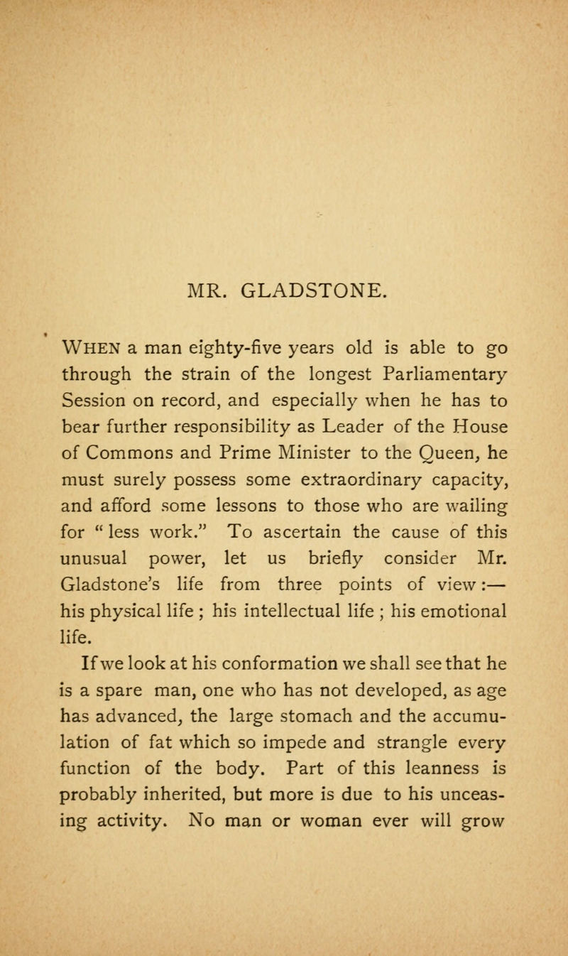 MR. GLADSTONE. When a man eighty-five years old is able to go through the strain of the longest Parliamentary Session on record, and especially when he has to bear further responsibility as Leader of the House of Commons and Prime Minister to the Queen, he must surely possess some extraordinary capacity, and afford some lessons to those who are wailing for  less work. To ascertain the cause of this unusual power, let us briefly consider Mr. Gladstone's life from three points of view:— his physical life ; his intellectual life ; his emotional life. If we look at his conformation we shall see that he is a spare man, one who has not developed, as age has advanced, the large stomach and the accumu- lation of fat which so impede and strangle every function of the body. Part of this leanness is probably inherited, but more is due to his unceas- ing activity. No man or woman ever will grow