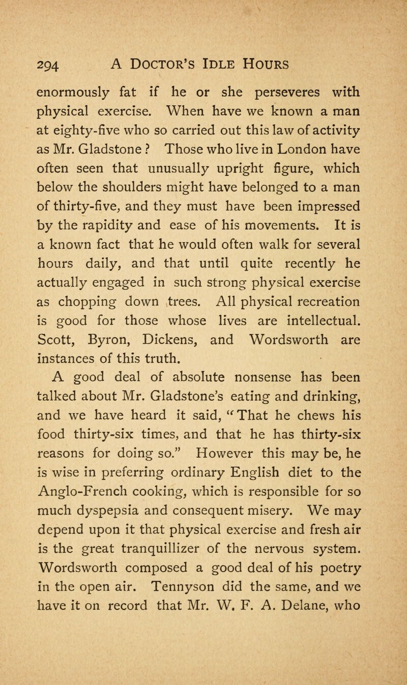 enormously fat if he or she perseveres with physical exercise. When have we known a man at eighty-five who so carried out this law of activity as Mr. Gladstone ? Those who live in London have often seen that unusually upright figure, which below the shoulders might have belonged to a man of thirty-five, and they must have been impressed by the rapidity and ease of his movements. It is a known fact that he would often walk for several hours daily, and that until quite recently he actually engaged in such strong physical exercise as chopping down trees. All physical recreation is good for those whose lives are intellectual. Scott, Byron, Dickens, and Wordsworth are instances of this truth. A good deal of absolute nonsense has been talked about Mr. Gladstone's eating and drinking, and we have heard it said, That he chews his food thirty-six times, and that he has thirty-six reasons for doing so. However this may be, he is wise in preferring ordinary English diet to the Anglo-French cooking, which is responsible for so much dyspepsia and consequent misery. We may depend upon it that physical exercise and fresh air is the great tranquillizer of the nervous system. Wordsworth composed a good deal of his poetry in the open air. Tennyson did the same, and we have it on record that Mr. W. F. A. Delane, who