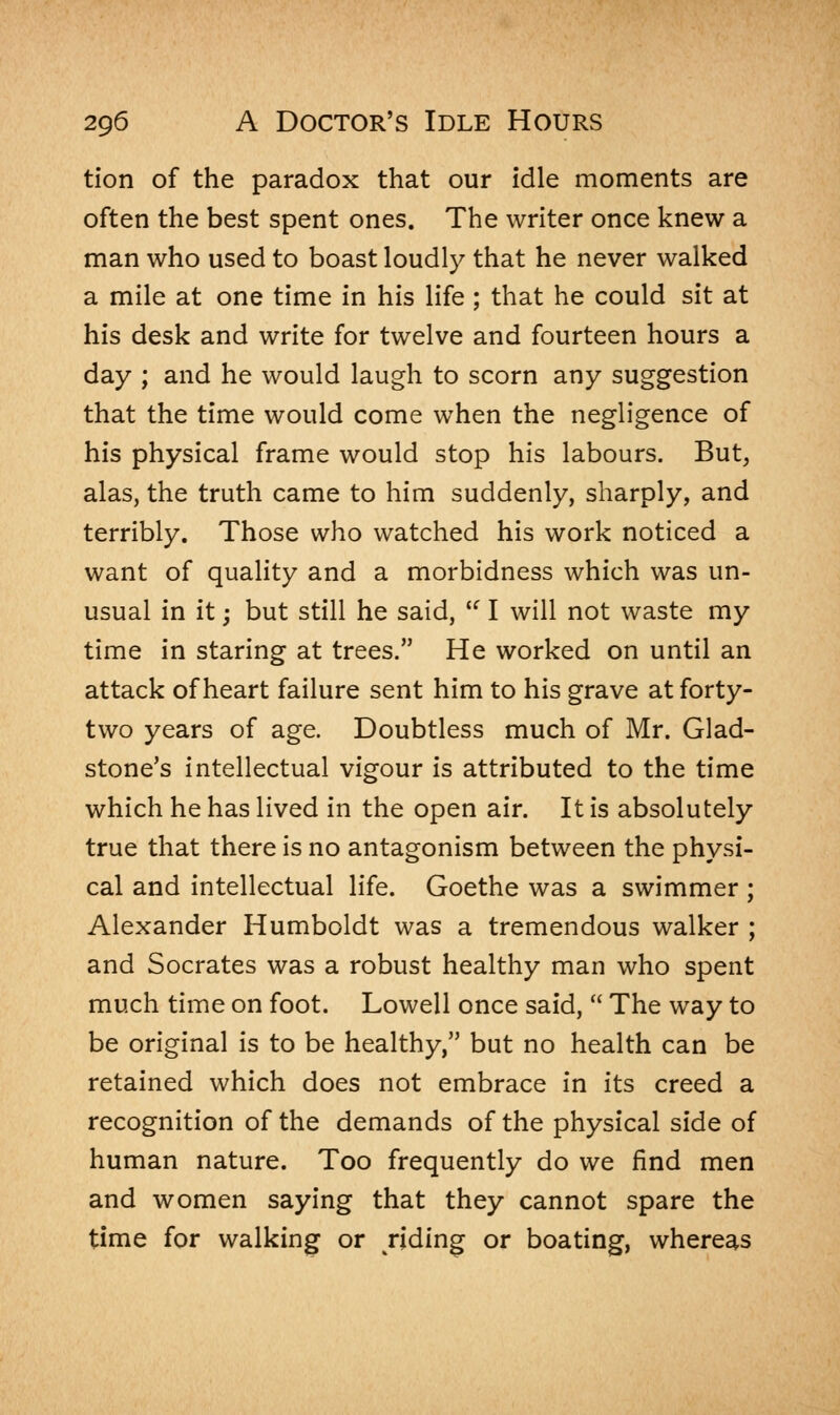 tion of the paradox that our idle moments are often the best spent ones. The writer once knew a man who used to boast loudly that he never walked a mile at one time in his life ; that he could sit at his desk and write for twelve and fourteen hours a day ; and he would laugh to scorn any suggestion that the time would come when the negligence of his physical frame would stop his labours. But, alas, the truth came to him suddenly, sharply, and terribly. Those who watched his work noticed a want of quality and a morbidness which was un- usual in it; but still he said,  I will not waste my time in staring at trees. He worked on until an attack of heart failure sent him to his grave at forty- two years of age. Doubtless much of Mr. Glad- stone's intellectual vigour is attributed to the time which he has lived in the open air. It is absolutely true that there is no antagonism between the physi- cal and intellectual life. Goethe was a swimmer ; Alexander Humboldt was a tremendous walker ; and Socrates was a robust healthy man who spent much time on foot. Lowell once said,  The way to be original is to be healthy, but no health can be retained which does not embrace in its creed a recognition of the demands of the physical side of human nature. Too frequently do we find men and women saying that they cannot spare the time for walking or riding or boating, whereas