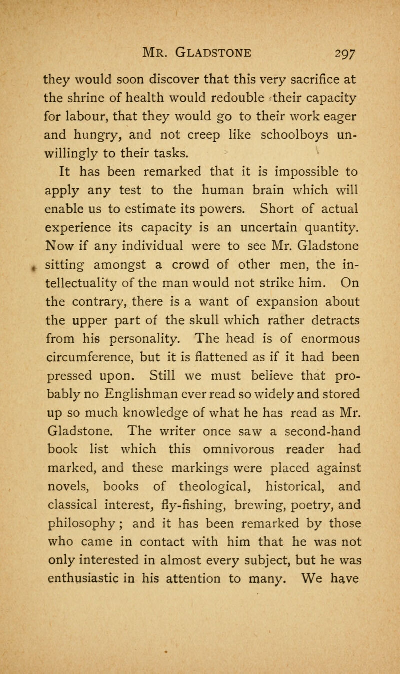 they would soon discover that this very sacrifice at the shrine of health would redouble their capacity for labour, that they would go to their work eager and hungry, and not creep like schoolboys un- willingly to their tasks. It has been remarked that it is impossible to apply any test to the human brain which will enable us to estimate its powers. Short of actual experience its capacity is an uncertain quantity. Now if any individual were to see Mr. Gladstone sitting amongst a crowd of other men, the in- tellectuality of the man would not strike him. On the contrary, there is a want of expansion about the upper part of the skull which rather detracts from his personality. The head is of enormous circumference, but it is flattened as if it had been pressed upon. Still we must believe that pro- bably no Englishman ever read so widely and stored up so much knowledge of what he has read as Mr. Gladstone. The writer once saw a second-hand book list which this omnivorous reader had marked, and these markings were placed against novels, books of theological, historical, and classical interest, fly-fishing, brewing, poetry, and philosophy; and it has been remarked by those who came in contact with him that he was not only interested in almost every subject, but he was enthusiastic in his attention to many. We have