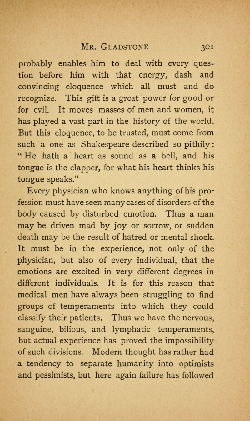 probably enables him to deal with every ques- tion before him with that energy, dash and convincing eloquence which all must and do recognize. This gift is a great power for good or for evil. It moves masses of men and women, it has played a vast part in the history of the world. But this eloquence, to be trusted, must come from such a one as Shakespeare described so pithily:  He hath a heart as sound as a bell, and his tongue is the clapper, for what his heart thinks his tongue speaks. Every physician who knows anything of his pro- fession must have seen many cases of disorders of the body caused by disturbed emotion. Thus a man may be driven mad by joy or sorrow, or sudden death may be the result of hatred or mental shock. It must be in the experience, not only of the physician, but also of every individual, that the emotions are excited in very different degrees in different individuals. It is for this reason that medical men have always been struggling to find groups of temperaments into which they could classify their patients. Thus we have the nervous, sanguine, bilious, and lymphatic temperaments, but actual experience has proved the impossibility of such divisions. Modern thought has rather had a tendency to separate humanity into optimists and pessimists, but here again failure has followed