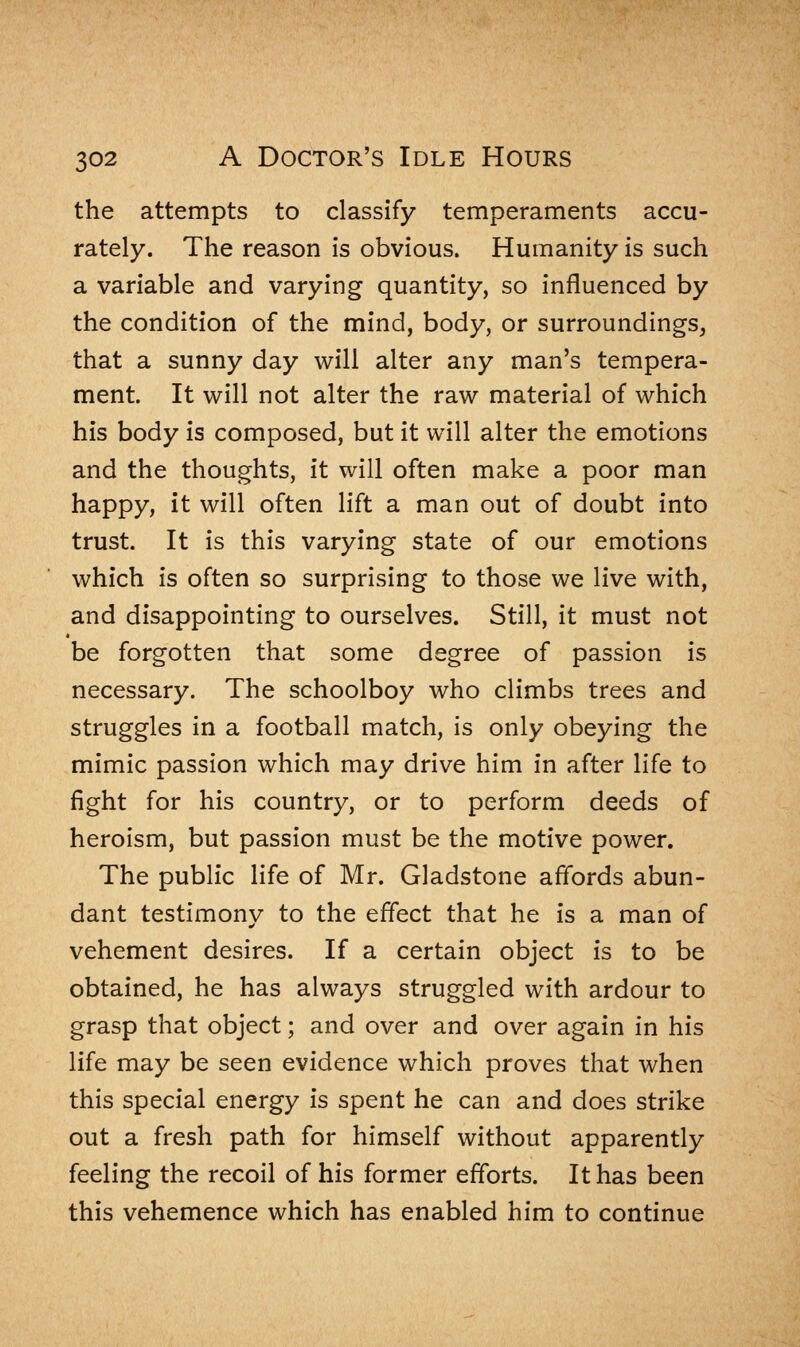 the attempts to classify temperaments accu- rately. The reason is obvious. Humanity is such a variable and varying quantity, so influenced by the condition of the mind, body, or surroundings, that a sunny day will alter any man's tempera- ment It will not alter the raw material of which his body is composed, but it will alter the emotions and the thoughts, it will often make a poor man happy, it will often lift a man out of doubt into trust. It is this varying state of our emotions which is often so surprising to those we live with, and disappointing to ourselves. Still, it must not be forgotten that some degree of passion is necessary. The schoolboy who climbs trees and struggles in a football match, is only obeying the mimic passion which may drive him in after life to fight for his country, or to perform deeds of heroism, but passion must be the motive power. The public life of Mr. Gladstone affords abun- dant testimony to the effect that he is a man of vehement desires. If a certain object is to be obtained, he has always struggled with ardour to grasp that object; and over and over again in his life may be seen evidence which proves that when this special energy is spent he can and does strike out a fresh path for himself without apparently feeling the recoil of his former efforts. It has been this vehemence which has enabled him to continue