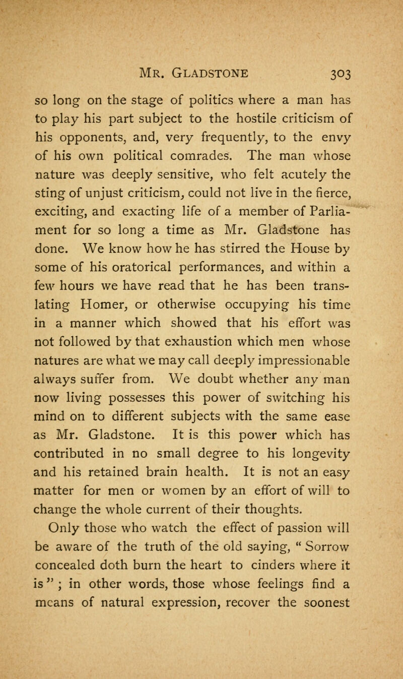 so long on the stage of politics where a man has to play his part subject to the hostile criticism of his opponents, and, very frequently, to the envy of his own political comrades. The man whose nature was deeply sensitive, who felt acutely the sting of unjust criticism, could not live in the fierce, exciting, and exacting life of a member of Parlia- ment for so long a time as Mr. Gladstone has done. We know how he has stirred the House by some of his oratorical performances, and within a few hours we have read that he has been trans- lating Homer, or otherwise occupying his time in a manner which showed that his effort was not followed by that exhaustion which men whose natures are what we may call deeply impressionable always suffer from. We doubt whether any man now living possesses this power of switching his mind on to different subjects with the same ease as Mr. Gladstone. It is this power which has contributed in no small degree to his longevity and his retained brain health. It is not an easy matter for men or women by an effort of will to change the whole current of their thoughts. Only those who watch the effect of passion will be aware of the truth of the old saying,  Sorrow concealed doth burn the heart to cinders where it is  ; in other words, those whose feelings find a means of natural expression, recover the soonest