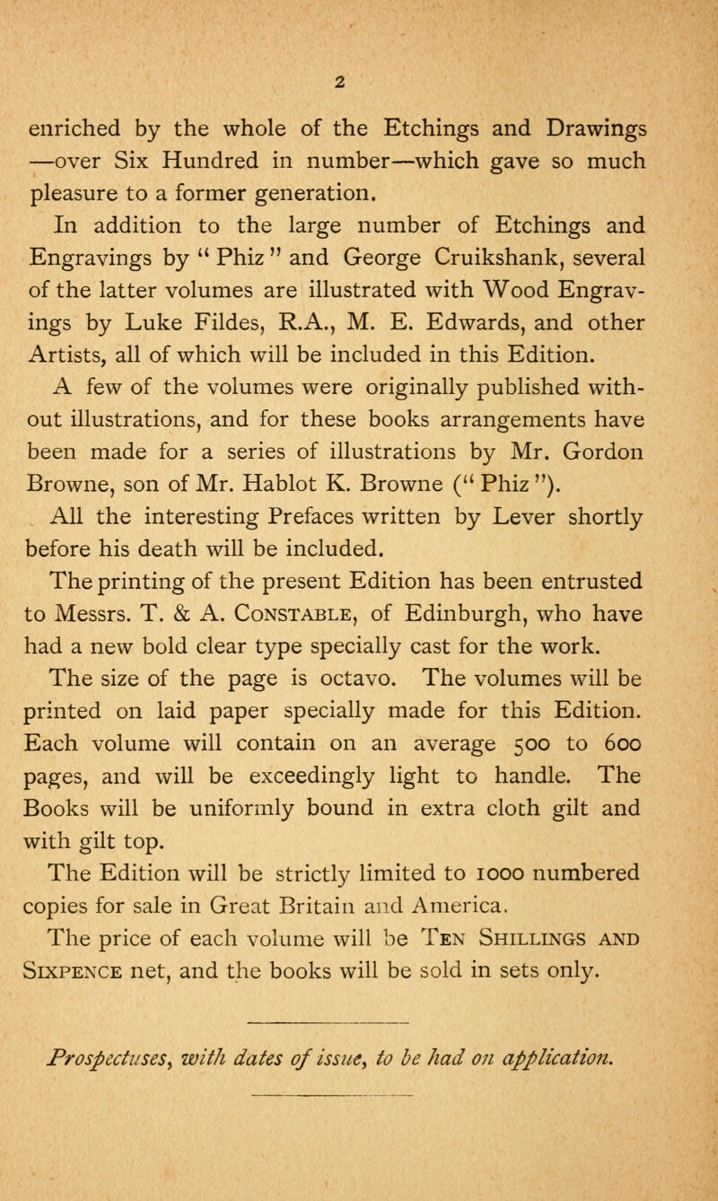 enriched by the whole of the Etchings and Drawings —over Six Hundred in number—which gave so much pleasure to a former generation. In addition to the large number of Etchings and Engravings by  Phiz  and George Cruikshank, several of the latter volumes are illustrated with Wood Engrav- ings by Luke Fildes, R.A., M. E. Edwards, and other Artists, all of which will be included in this Edition. A few of the volumes were originally published with- out illustrations, and for these books arrangements have been made for a series of illustrations by Mr. Gordon Browne, son of Mr. Hablot K. Browne ( Phiz ). All the interesting Prefaces written by Lever shortly before his death will be included. The printing of the present Edition has been entrusted to Messrs. T. & A. Constable, of Edinburgh, who have had a new bold clear type specially cast for the work. The size of the page is octavo. The volumes will be printed on laid paper specially made for this Edition. Each volume will contain on an average 500 to 600 pages, and will be exceedingly light to handle. The Books will be uniformly bound in extra cloth gilt and with gilt top. The Edition will be strictly limited to 1000 numbered copies for sale in Great Britain and America. The price of each volume will be Ten Shillings and Sixpence net, and the books will be sold in sets only. Prospectuses, with dates of issue, to be had on application.