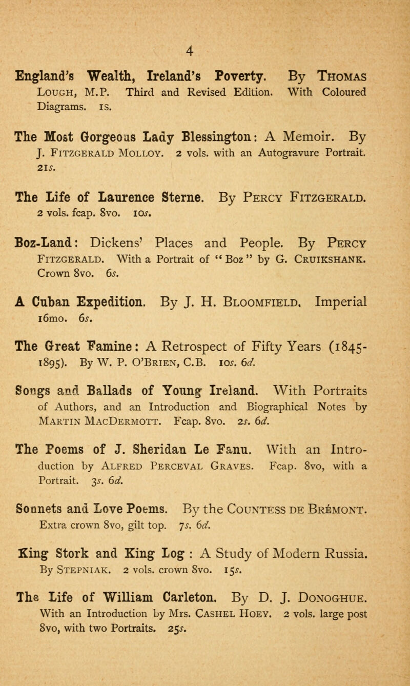 England's Wealth, Ireland's Poverty. By Thomas Lough, M.P. Third and Revised Edition. With Coloured Diagrams, is. The Most Gorgeous Lady Blessington: A Memoir. By J. Fitzgerald Molloy. 2 vols, with an Autogravure Portrait. 21s. The Life of Laurence Sterne. By Percy Fitzgerald. 2 vols. fcap. 8vo. 10s. Boz-Land: Dickens' Places and People. By Percy Fitzgerald. With a Portrait of  Boz  by G. Cruikshank. Crown 8vo. 6s. A Cuban Expedition. By J. H. Bloomfield, Imperial i6mo. 6s. The Great Famine: A Retrospect of Fifty Years (1845- 1895). By W. P. O'Brien, C.B. 10s. 6d. Songs and Ballads of Young Ireland. With Portraits of Authors, and an Introduction and Biographical Notes by Martin MacDermott. Fcap. 8vo. 2s. 6d. The Poems of J. Sheridan Le Fanu. With an Intro- duction by Alfred Perceval Graves. Fcap. 8vo, with a Portrait. 35. 6d. Sonnets and Love Poems. By the Countess de Bremont. Extra crown 8vo, gilt top. js. 6d. King Stork and King Log : A Study of Modern Russia. By Stepniak. 2 vols, crown 8vo. 15^. The Life of William Carleton. By D. J. Donoghue. With an Introduction by Mrs. Cashel Hoey. 2 vols, large post 8vo, with two Portraits. 2$s.