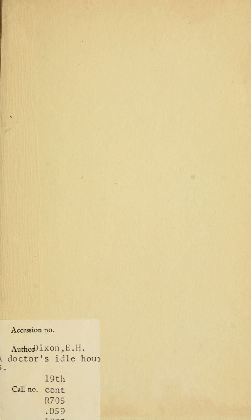 Accession no. Autho£ixon,E.H. \ doctor's idle houi >. 19th Call no. cent R705 .059