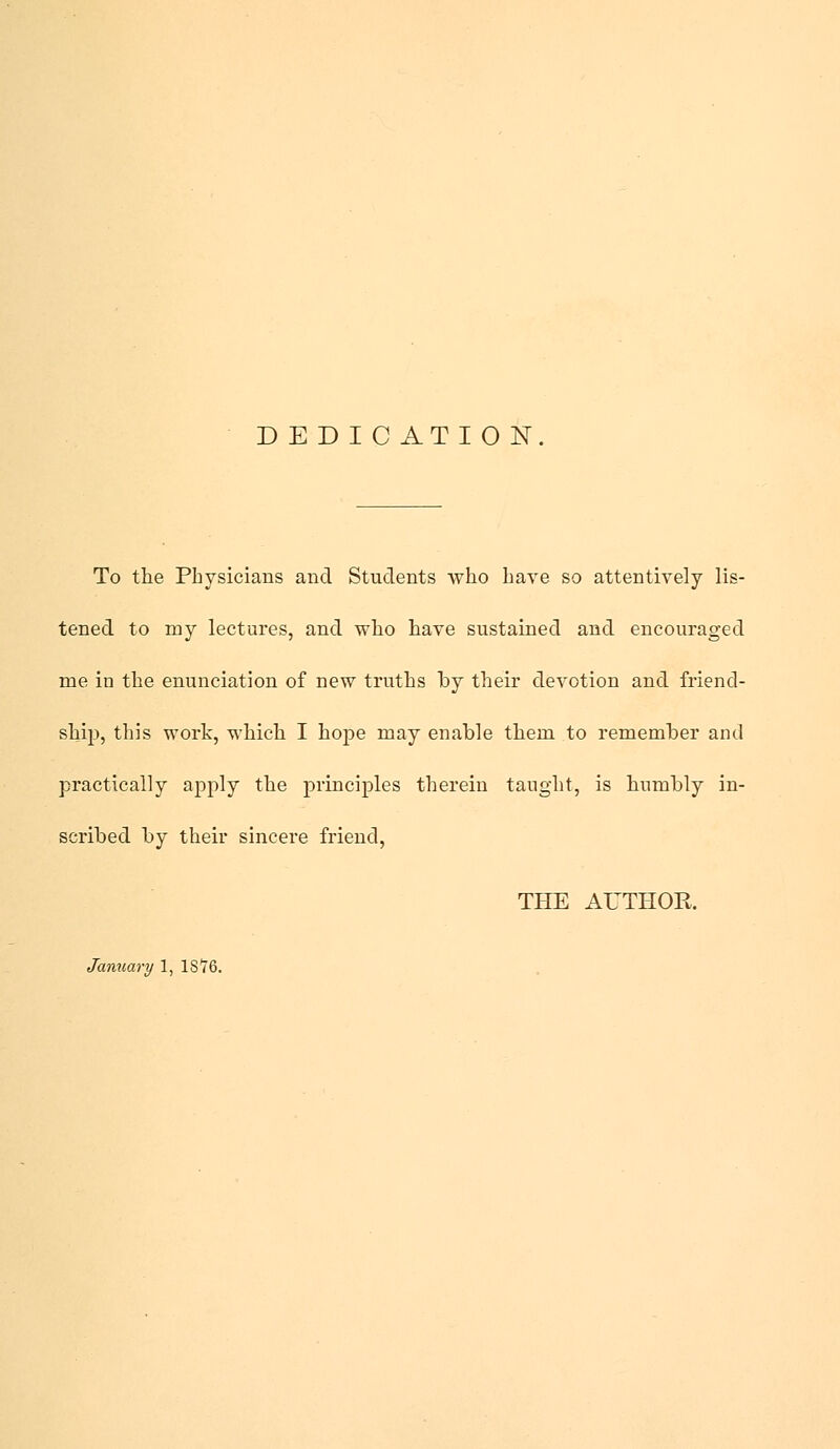 D E D I C ATI O N. To the Physicians and Students who have so attentively lis- tened to my lectures, and who have sustained and encouraged me in the enunciation of new truths hy their devotion and friend- ship, this work, which I hope may enable them to remember and practically apply the principles therein taught, is humbly in- scribed by their sincere friend, THE AUTHOR January 1, 18*76.