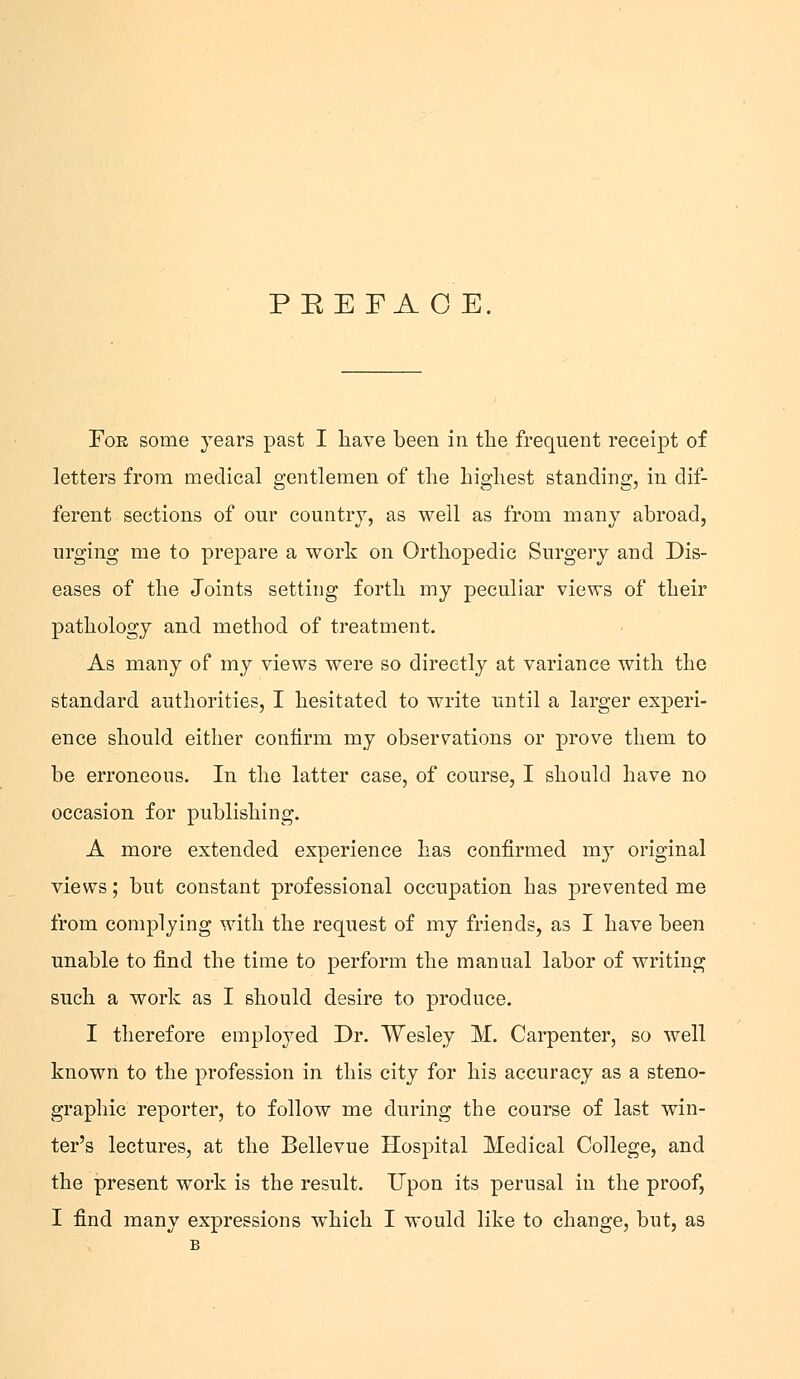 For some years past I have been in the frequent receipt of letters from medical gentlemen of the highest standing, in dif- ferent sections of our country, as well as from many abroad, urging me to prepare a work on Orthopedic Surgery and Dis- eases of the Joints setting forth my peculiar views of their pathology and method of treatment. As many of my views were so directly at variance with the standard authorities, I hesitated to write until a larger experi- ence should either confirm my observations or prove them to be erroneous. In the latter case, of course, I should have no occasion for publishing. A more extended experience has confirmed my original views; but constant professional occupation has prevented me from complying with the request of my friends, as I have been unable to find the time to perform the manual labor of writing such a work as I should desire to produce. I therefore employed Dr. Wesley M. Carpenter, so well known to the profession in this city for his accuracy as a steno- graphic reporter, to follow me during the course of last win- ter's lectures, at the Bellevue Hospital Medical College, and the present work is the result. Upon its perusal in the proof, I find many expressions which I would like to change, but, as B