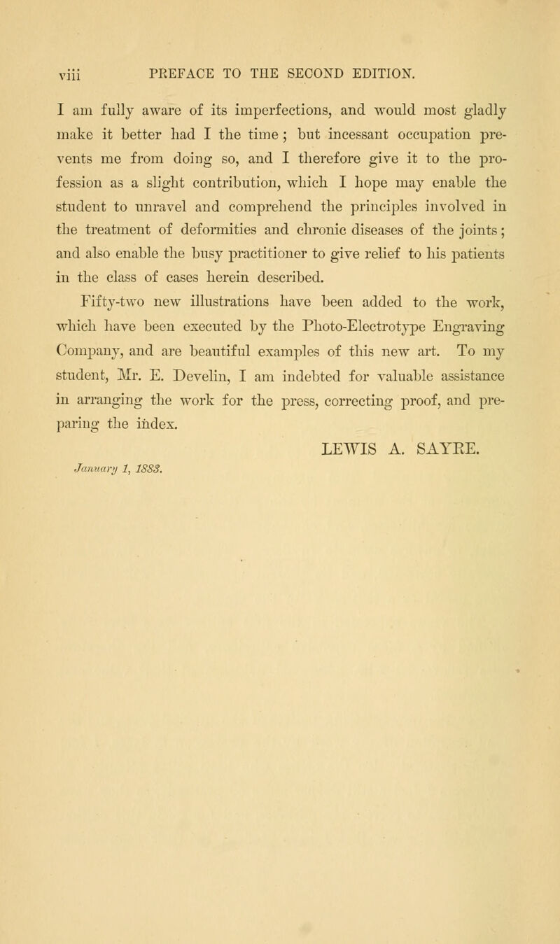 I am fully aware of its imperfections, and would most gladly make it better had I the time; but incessant occupation pre- vents me from doing so, and I therefore give it to the pro- fession as a slight contribution, which I hope may enable the student to unravel and comprehend the principles involved in the treatment of deformities and chronic diseases of the joints; and also enable the busy practitioner to give relief to his patients in the class of cases herein described. Fifty-two new illustrations have been added to the work, which have been executed by the Photo-Electrotype Engraving Company, and are beautiful examples of this new art. To my student, Mr. E. Develin, I am indebted for valuable assistance in arranging the work for the press, correcting proof, and pre- paring the index. LEWIS A. SAYEE. January 1, 1SSS.