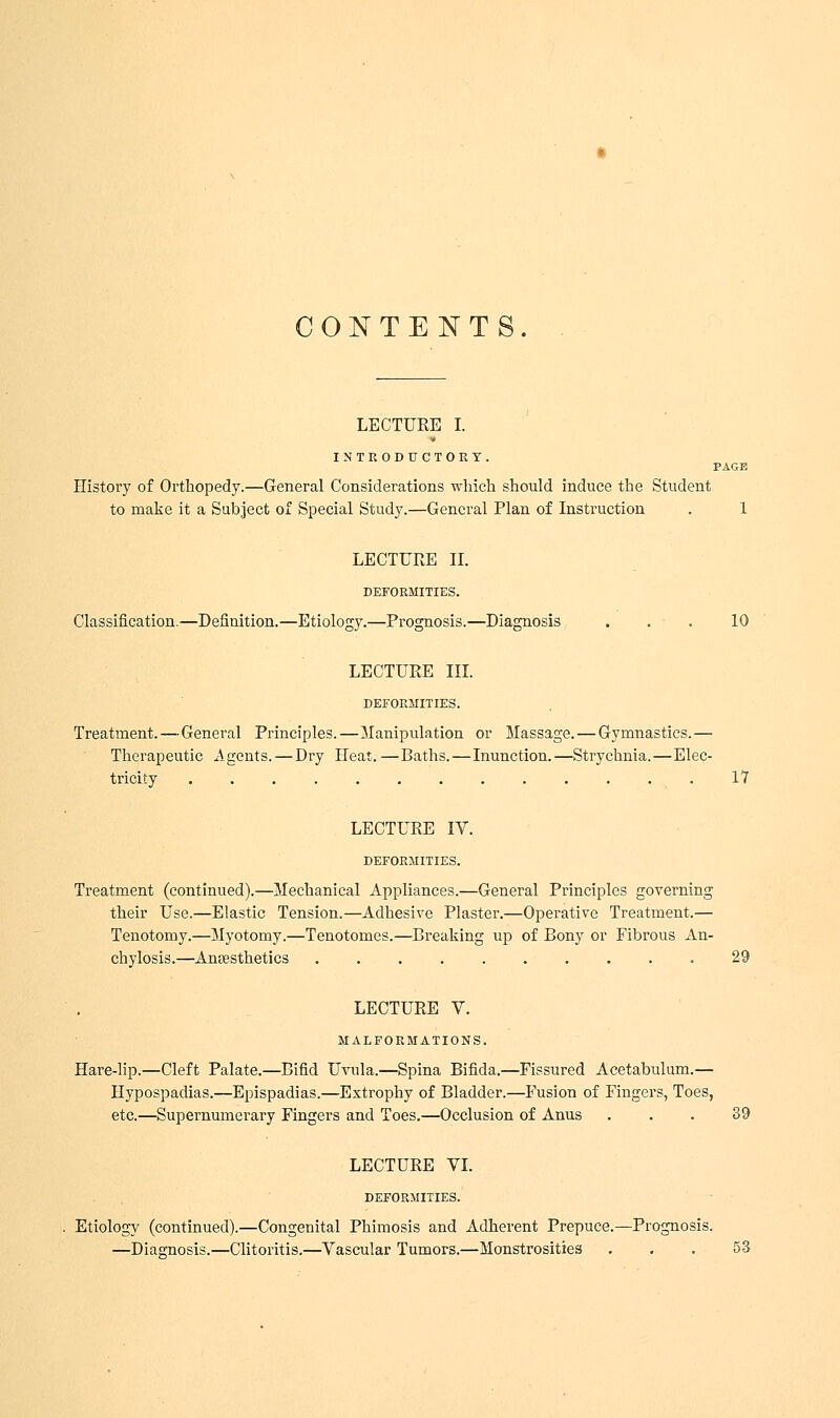 CONTENTS. LECTURE I. INTRODUCTORY. PAGE History of Orthopedy.—General Considerations which should induce the Student to make it a Subject of Special Study.—General Plan of Instruction . 1 LECTURE II. DEFORMITIES. Classification.—Definition.—Etiology.—Prognosis.—Diagnosis ... 10 LECTURE III. DEFORMITIES. Treatment.—General Principles.—Manipulation or Massage. — Gymnastics.— Therapeutic Agents. — Dry Heat. —Baths.—Inunction.—Strychnia.—Elec- tricity 17 LECTURE IV. DEFORMITIES. Treatment (continued).—Mechanical Appliances.—General Principles governing their Use.—Elastic Tension.—Adhesive Plaster.—Operative Treatment.— Tenotomy.—Myotomy.—Tenotomes.—Breaking up of Bony or Fibrous An- chylosis.—Anesthetics .......... 29 LECTURE V. MALFORMATIONS. Hare-lip.—Cleft Palate.—Bifid Uvula.—Spina Bifida.—Fissured Acetabulum.— Hypospadias.—Epispadias.—Extrophy of Bladder.—Fusion of Fingers, Toes, etc.—Supernumerary Fingers and Toes.—Occlusion of Anus ... 39 LECTURE VI. DEFORMITIES. Etiology (continued).—Congenital Phimosis and Adherent Prepuce.—Prognosis. —Diagnosis.—Clitoritis.—Vascular Tumors.—Monstrosities ... 53