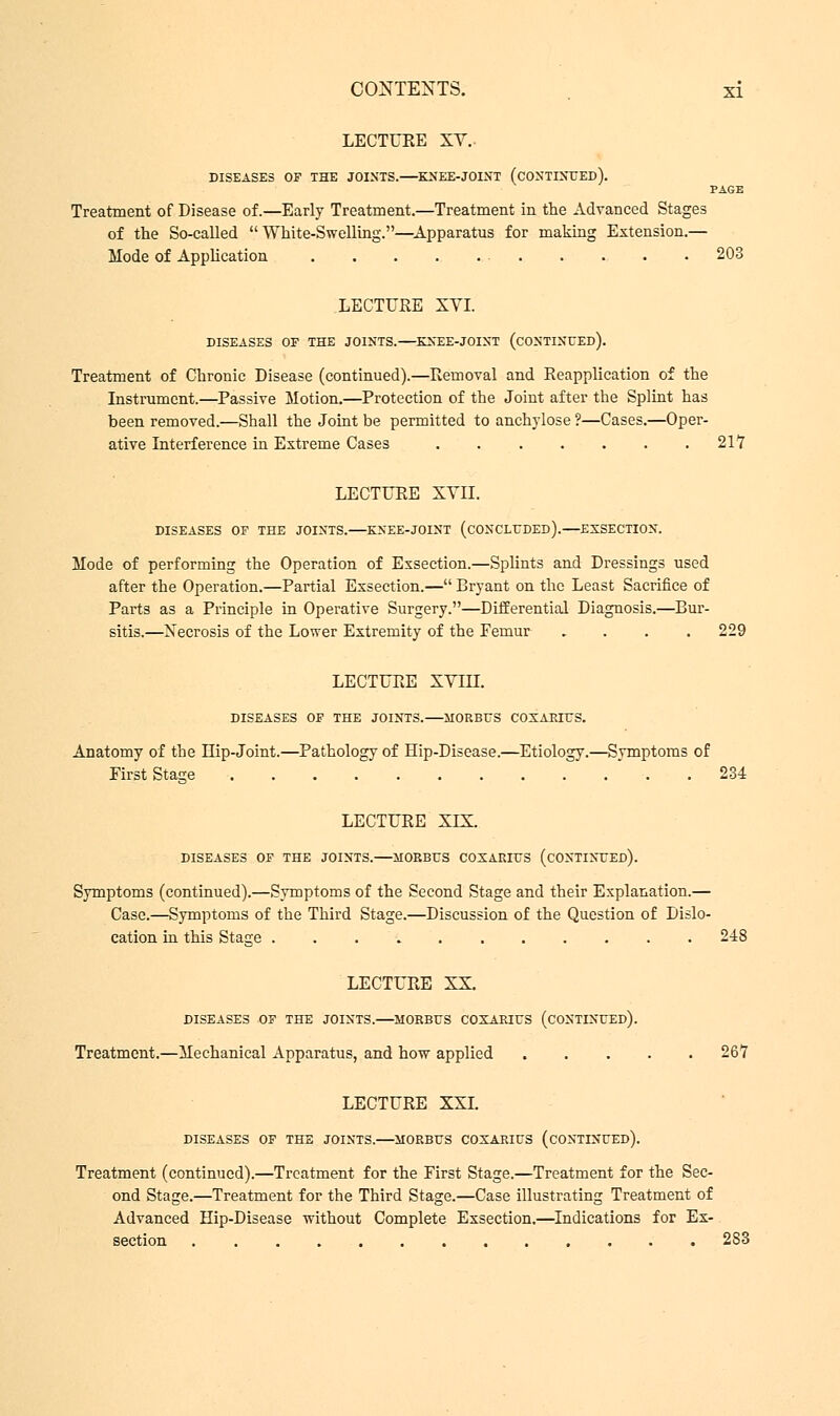 LECTUEE XV.. DISEASES OF THE JOINTS. KNEE-JOINT (CONTINUED). PAGE Treatment of Disease of.—Early Treatment.—Treatment in the Advanced Stages of the So-called White-Swelling.—Apparatus for making Extension.— Mode of Application . . . . 203 LECTUEE XYI. DISEASES OF THE JOINTS. KNEE-JOINT (CONTINUED). Treatment of Chronic Disease (continued).—Removal and Eeapplication of the Instrument.—Passive Motion.—Protection of the Joint after the Splint has been removed.—Shall the Joint be permitted to anchylose ?—Cases.—Oper- ative Interference in Extreme Cases . . . . . . .217 LECTUEE XYII. DISEASES OF THE JOINTS. KNEE-JOINT (CONCLUDED). EXSECTION. Mode of performing the Operation of Exsection.—Splints and Dressings used after the Operation.—Partial Exsection.— Bryant on the Least Sacrifice of Parts as a Principle in Operative Surgery.—Differential Diagnosis.—Bur- sitis.—Necrosis of the Lower Extremity of the Femur .... 229 LECTUEE XYIII. DISEASES OF THE JOINTS. MORBUS COXAEIUS. Anatomy of the LTip-Joint.—Pathology of Hip-Disease.—Etiology.—Symptoms of First Stage 234 LECTUEE XIX. DISEASES OF THE JOINTS. MORBUS COXARIUS (CONTINUED). Symptoms (continued).—Symptoms of the Second Stage and their Explanation.— Case.—Symptoms of the Third Stage.—Discussion of the Question of Dislo- cation in this Stage 248 LECTURE XX. DISEASES OF THE JOINTS. MORBUS COXARIUS (CONTINUED). Treatment.—Mechanical Apparatus, and how applied ..... 267 LECTURE XXI. DISEASES OF THE JOINTS. MORBUS COXARIUS (CONTINUED). Treatment (continued).—Treatment for the First Stage.—Treatment for the Sec- ond Stage.—Treatment for the Third Stage.—Case illustrating Treatment of Advanced Hip-Disease without Complete Exsection.—Indications for Ex- section 2S3