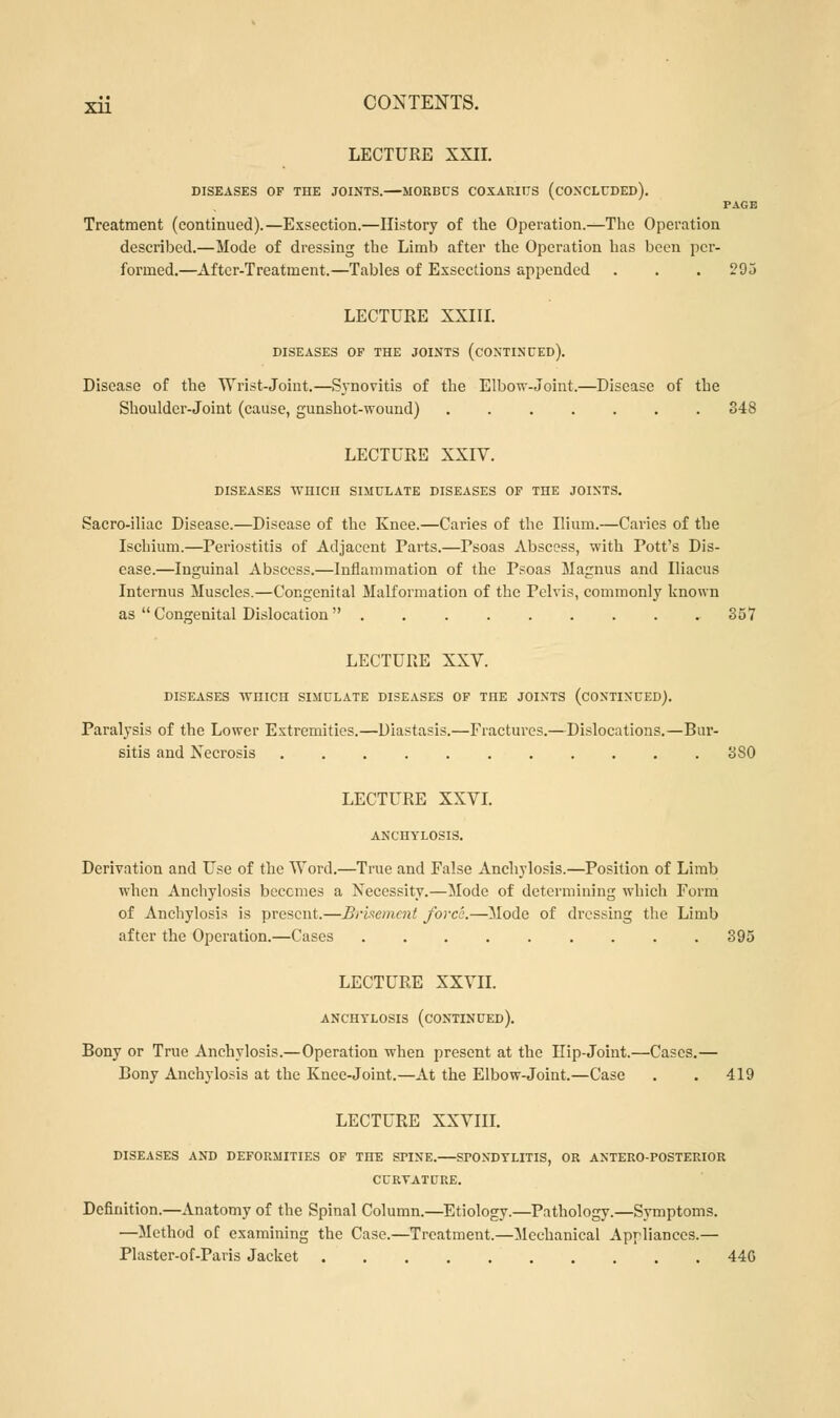 LECTURE XXII. DISEASES OF THE JOINTS.—MORBCS COXARIUS (CONCLUDED). PAGE Treatment (continued).—Exsection.—History of the Operation.—The Operation described.—Mode of dressing the Limb after the Operation has been per- formed.—After-Treatment.—Tables of Exsections appended . . . 295 LECTURE XXIII. DISEASES OF THE JOINTS (CONTINUED). Disease of the Wrist-Joint.—Synovitis of the Elbow-Joint.—Disease of the Shoulder-Joint (cause, gunshot-wound) 348 LECTURE XXIV. DISEASES WHICH SIMULATE DISEASES OF THE JOINTS. Sacro-iliac Disease.—Disease of the Knee.—Caries of the Ilium.—Caries of the Ischium.—Periostitis of Adjacent Parts.—Psoas Abscess, with Pott's Dis- ease.—Inguinal Abscess.—Inflammation of the Psoas Magnus and Iliacus Internus Muscles.—Congenital Malformation of the Pelvis, commonly known as  Congenital Dislocation  357 LECTURE XXV. DISEASES AVniCII SIMULATE DISEASES OF THE JOINTS (CONTINUED). Paralysis of the Lower Extremities.—Diastasis.—Fractures.—Dislocations.—Bur- sitis and Necrosis ........... 3S0 LECTURE XXVI. ANCHYLOSIS. Derivation and Use of the Word.—True and False Anchylosis.—Position of Limb when Anchylosis becomes a Necessity.—Mode of determining which Form of Anchylosis is present.—Brisemcnt force.—Mode of dressing the Limb after the Operation.—Cases 395 LECTURE XXVII. ANCHYLOSIS (CONTINUED). Bony or True Anchylosis.—Operation when present at the Hip-Joint.—Cases.— Bony Anchylosis at the Knce-Joint.—At the Elbow-Joint.—Case . . 419 LECTURE XXVIII. DISEASES AND DEFORMITIES OF THE SPINE. SPONDYLITIS, OR ANTERO-POSTERIOR CURYATURE. Definition.—Anatomy of the Spinal Column.—Etiology.—Pathology.—Symptoms. —Method of examining the Case.—Treatment.—Mechanical Appliances.— Plaster-of-Paris Jacket 44G