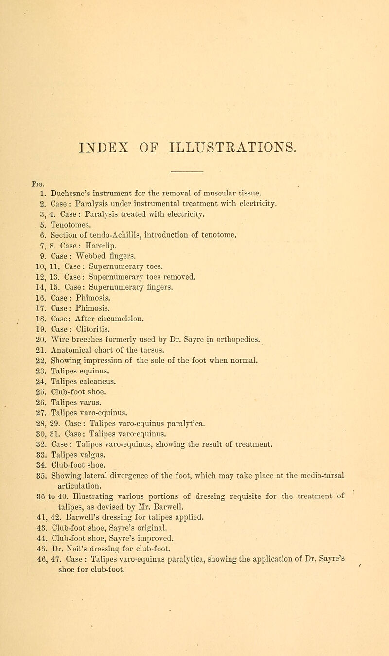 Fig. 1. Duchesne's instrument for the removal of muscular tissue. 2. Case : Paralysis under instrumental treatment with electricity. 3. 4. Case : Paralysis treated with electricity. 5. Tenotomes. 6. Section of tendo-Achillis, introduction of tenotome. 7. 8. Case : Hare-lip. 9. Case: Webbed fingers. 10, 11. Case: Supernumerary toes. 12, 13. Case: Supernumerary toes removed. 14, 15. Case: Supernumerary fingers. 16. Case: Phimosis. 17. Case: Phimosis. 18. Case: After circumcision. 19. Case: Clitoritis. 20. Wire breeches formerly used by Dr. Sayre in orthopedics. 21. Anatomical chart of the tarsus. 22. Showing impression of the sole of the foot when normal. 23. Talipes equinus. 24. Talipes calcaneus. 25. Club-foot shoe. 26. Talipes varus. 27. Talipes varo-cquinus. 2S, 29. Case : Talipes varo-equinus paralytica. 30,31. Case: Talipes varo-equinus. 32. Case : Talipes varo-equinus, showing the result of treatment. 33. Talipes valgus. 34. Club-foot shoe. 35. Showing lateral divergence of the foot, which may take place at the medio-tarsal articulation. 36 to 40. Illustrating various portions of dressing requisite for the treatment of talipes, as devised by Mr. Barwell. 41, 42. Barwcll's dressing for talipes applied. 43. Club-foot shoe, Sayre's original. 44. Club-foot shoe, Sayre's improved. 45. Dr. Neil's dressing for club-foot. 46. 47. Case : Talipes varo-equinus paralytica, showing the application of Dr. Sayre's shoe for club-foot.