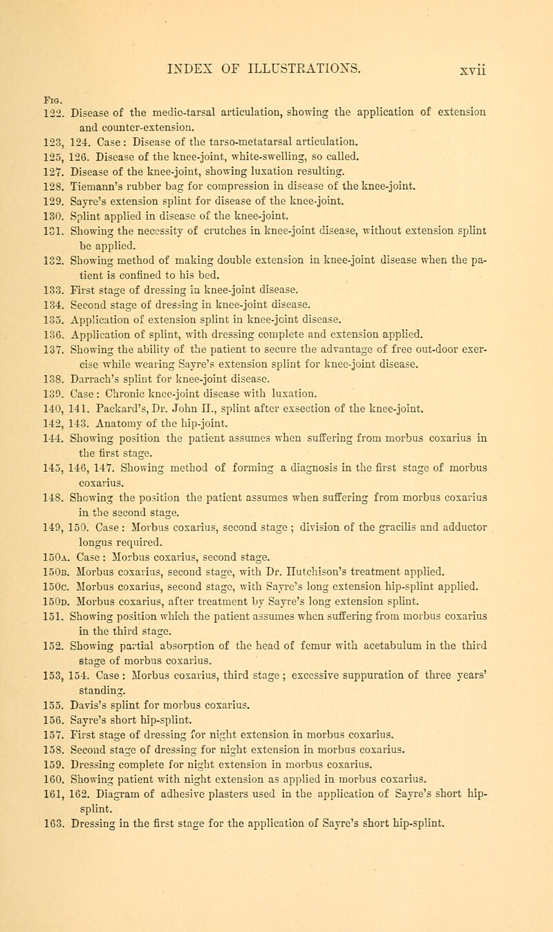 Era. 122. Disease of the medio-tarsal articulation, showing the application of extension and counter-extension. 123, 124. Case: Disease of the tarso-metatarsal articulation. 125, 126. Disease of the knee-joint, white-swelling, so called. 127. Disease of the knee-joint, showing luxation resulting. 12S. Tiemann's rubber bag for compression in disease of the knee-joint. 129. Sayre's extension splint for disease of the knee-joint. 130. Splint applied in disease of the knee-joint. 181. Showing the necessity of crutches in knee-joint disease, without extension splint be applied. 132. Showing method of making double extension in knee-joint disease when the pa- tient is confined to his bed. 133. First stage of dressing in knee-joint disease. 134. Second stage of dressing in knee-joint disease. 135. Application of extension splint in knee-jcint disease. 136. Application of splint, with dressing complete and extension applied. 137. Showing the ability of the patient to secure the advantage of free out-door exer- cise while wearing Sayre's extension splint for knee-joint disease. 138. Darrach's splint for knee-joint disease. 139. Case: Chronic knee-joint disease with luxation. 140. 141. Packard's, Dr. John II., splint after exsection of the knee-joint. 142, 143. Anatomy of the hip-joint. 144. Showing position the patient assumes when suffering from morbus coxarius in the first stage. 145, 146, 147. Showing method of forming a diagnosis in the first stage of morbus coxarius. 148. Showing the position the patient assumes when suffering from morbus coxarius in the second stage. 149, 150. Case : Morbus coxarius, second stage ; division of the gracilis and adductor longus required. 150a. Case : Morbus coxarius, second stage. 150b. Morbus coxarius, second stage, with Dr. Hutchison's treatment applied. 150c. Morbus coxarius, second stage, with Sayre's long extension hip-splint applied. 150d. Morbus coxarius, after treatment by Sayre's long extension splint. 151. Showing position which the patient assumes when suffering from morbus coxarius in the third stage. 152. Showing partial absorption of the head of femur with acetabulum in the third stage of morbus coxarius. 153. 154. Case: Morbus coxarius, third stage; excessive suppuration of three years' standing. 155. Davis's splint for morbus coxarius. 156. Sayre's short hip-splint. 157. First stage of dressing for night extension in morbus coxarius. 158. Second stage of dressing for night extension in morbus coxarius. 159. Dressing complete for night extension in morbus coxarius. 160. Showing patient with night extension as applied in morbus coxarius. 161. 162. Diagram of adhesive plasters used in the application of Sayre's short hip- splint. 163. Dressing in the first stage for the application of Sayre's short hip-splint.