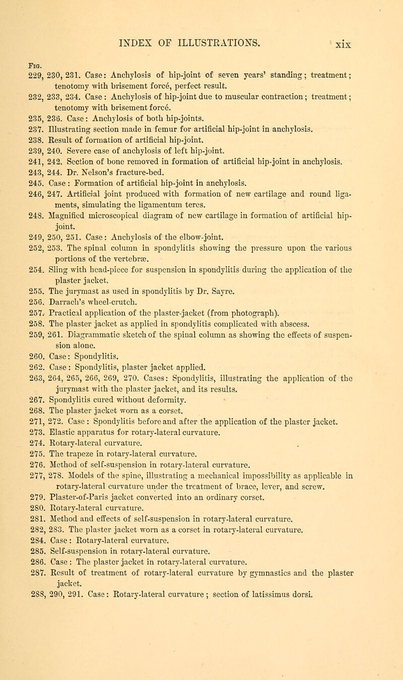 Fig. 229,230,231. Case: Anchylosis of hip-joint of seven years' standing; treatment; tenotomy with brisement force, perfect result. 232, 233, 234. Case : Anchylosis of hip-joint due to muscular contraction; treatment; tenotomy with brisement force. 235, 238. Case: Anchylosis of both hip-joints. 237. Illustrating section made in femur for artificial hip-joint in anchylosis. 238. Result of formation of artificial hip-joint. 239. 240. Severe case of anchylosis of left hip-joint. 241, 242. Section of bone removed in formation of artificial hip-joint in anchylosis. 243, 244. Dr. Nelson's fracture-bed. 245. Case : Formation of artificial hip-joint in anchylosis. 246, 247. Artificial joint produced with formation of new cartilage and round liga- ments, simulating the ligamentum teres. 248. Magnified microscopical diagram of new cartilage in formation of artificial hip- joint. 249, 250, 251. Case: Anchylosis of the elbow-joint. 252, 253. The spinal column in spondylitis showing the pressure upon the various portions of the vertebrae. 254. Sling with head-piece for suspension in spondylitis during the application of the plaster jacket. 255. The jurymast as used in spondylitis by Dr. Sayre. 256. Darrach's wheel-crutch. 257.- Practical application of the plaster-jacket (from photograph). 258. The plaster jacket as applied in spondylitis complicated with abscess. 259. 261. Diagrammatic sketch of the spinal column as showing the effects of suspen- sion alone. 260. Case: Spondylitis. 262. Case: Spondylitis, plaster jacket applied. 263, 264, 265, 266, 269, 270. Cases: Spondylitis, illustrating the application of the jurymast with the plaster jacket, and its results. 267. Spondylitis cured without deformity. 268. The plaster jacket worn as a corset. 271, 272. Case : Spondylitis before and after the application of the plaster jacket. 273. Elastic apparatus for rotary-lateral curvature. 274. Rotary-lateral curvature. 275. The trapeze in rotary-lateral curvature. 276. Method of self-suspension in rotary-lateral curvature. 277. 278. Models of the spine, illustrating a mechanical impossibility as applicable in rotary-lateral curvature under the treatment of brace, lever, and screw. 279. Plaster-of-Paris jacket converted into an ordinary corset. 280. Rotary-lateral curvature. 281. Method and effects of self-suspension in rotary-lateral curvature. 282. 2S3. The plaster jacket worn as a corset in rotary-lateral curvature. 2S4. Case : Rotary-lateral curvature. 285. Self-suspension in rotary-lateral curvature. 286. Case : The plaster jacket in rotary-lateral curvature. 287. Result of treatment of rotary-lateral curvature by gymnastics and the plaster jacket. 2S8, 290, 291. Case: Rotary-lateral curvature ; section of latissimus dorsi.
