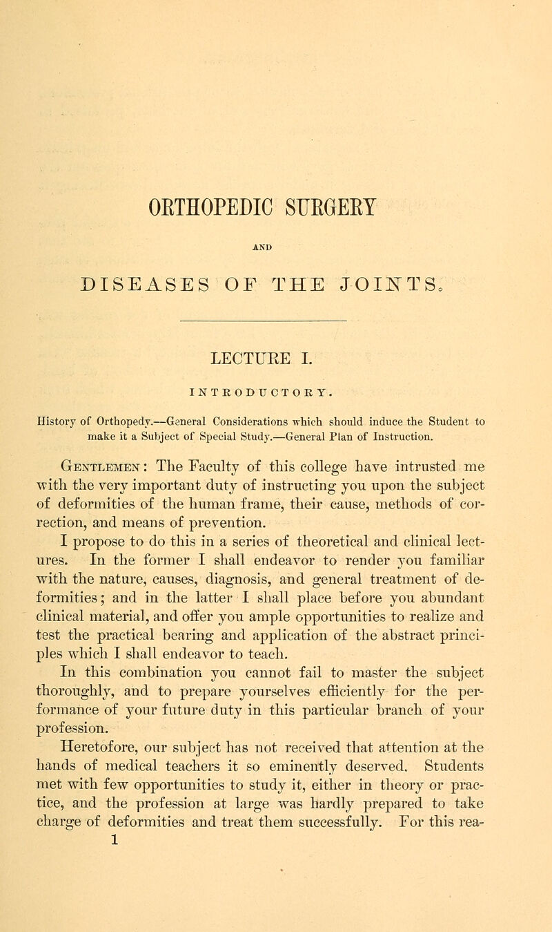 OBTHOPEDIC SUEGEEY DISEASES OF THE JOINTS, LECTUEE I. IJfTEODUCTOKY, History of Orthopedy.—General Considerations which should induce the Student to make it a Subject of Special Study.—General Plan of Instruction. Gentlemen : The Faculty of this college have intrusted me with the very important duty of instructing you upon the subject of deformities of the human frame, their cause, methods of cor- rection, and means of prevention. I propose to do this in a series of theoretical and clinical lect- ures. In the former I shall endeavor to render you familiar with the nature, causes, diagnosis, and general treatment of de- formities ; and in the latter I shall place before you abundant clinical material, and offer you ample opportunities to realize and test the practical bearing and application of the abstract princi- ples which I shall endeavor to teach. In this combination you cannot fail to master the subject thoroughly, and to prepare yourselves efficiently for the per- formance of your future duty in this particular branch of your profession. Heretofore, our subject has not received that attention at the hands of medical teachers it so eminently deserved. Students met with few opportunities to study it, either in theory or prac- tice, and the profession at large was hardly prepared to take charge of deformities and treat them successfully. For this rea-