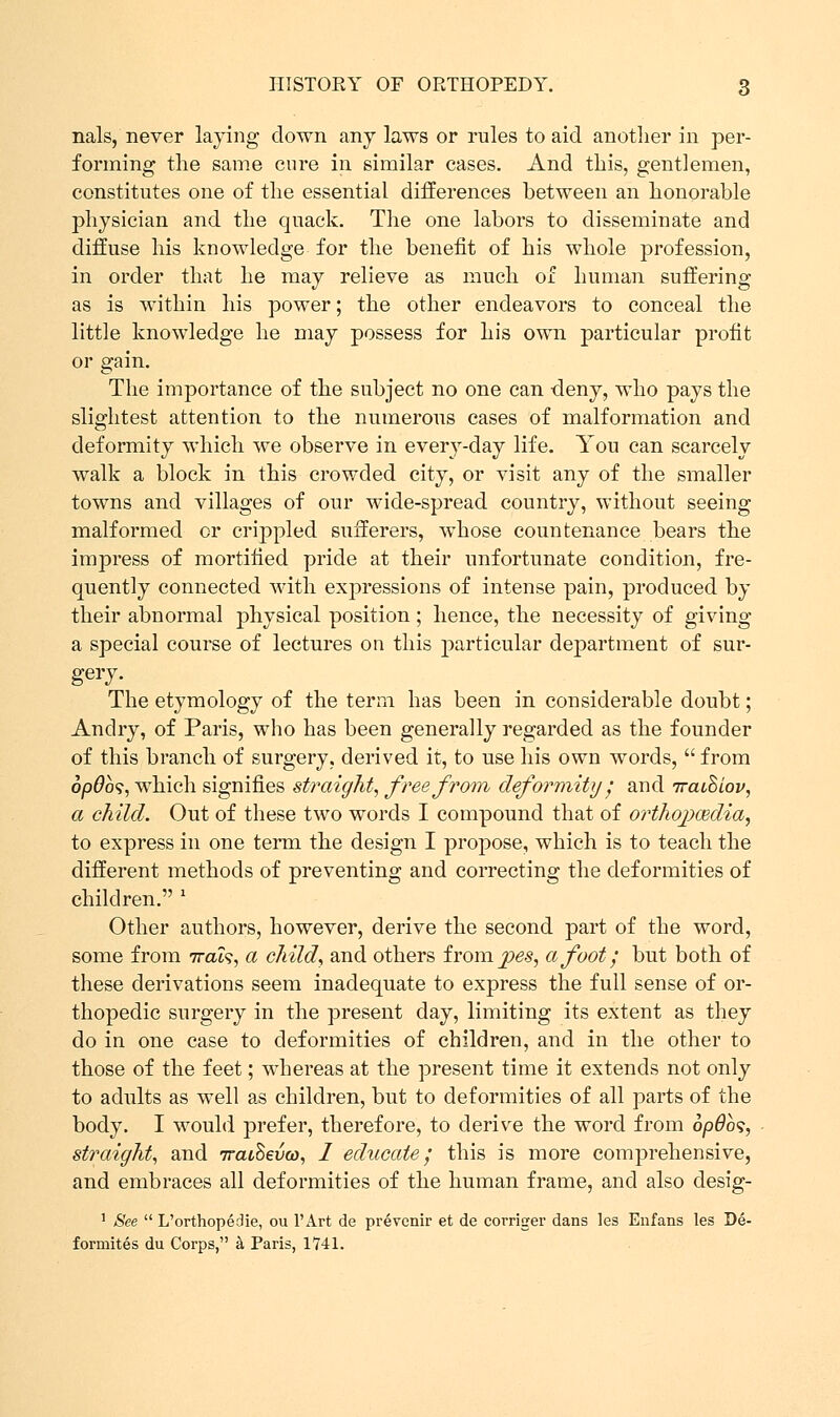 nals, never laying down any laws or rules to aid another in per- forming the same cure in similar cases. And this, gentlemen, constitutes one of the essential differences between an honorable physician and the quack. The one labors to disseminate and diffuse his knowledge for the benefit of his whole profession, in order that he may relieve as much of human suffering as is within his power; the other endeavors to conceal the little knowledge he may possess for his own particular profit or gain. The importance of the subject no one can deny, who pays the slightest attention to the numerous cases of malformation and deformity which we observe in every-day life. You can scarcely walk a block in this crowded city, or visit any of the smaller towns and villages of our wide-spread country, without seeing malformed or crippled sufferers, whose countenance bears the impress of mortified pride at their unfortunate condition, fre- quently connected with expressions of intense pain, produced by their abnormal physical position ; hence, the necessity of giving a special course of lectures on this particular department of sur- gery. The etymology of the term has been in considerable doubt; Andry, of Paris, who has been generally regarded as the founder of this branch of surgery, derived it, to use his own words,  from op0o9, which signifies straight, free from deformity; and Traihiov, a child. Out of these two words I compound that of orthopcedia, to express in one term the design I propose, which is to teach the different methods of preventing and correcting the deformities of children. l Other authors, however, derive the second part of the word, some from irah, a child, and others ixom. jpes, afoot; but both of these derivations seem inadequate to express the full sense of or- thopedic surgery in the present day, limiting its extent as they do in one case to deformities of children, and in the other to those of the feet; whereas at the present time it extends not only to adults as well as children, but to deformities of all parts of the body. I would prefer, therefore, to derive the word from opdbs, straight, and iraihevw, I educate; this is more comprehensive, and embraces all deformities of the human frame, and also desig- ] See  L'orthopedie, ou l'Art de prevenir et de corriger dans les Enfans les De- formites du Corps, a Paris, 1741.