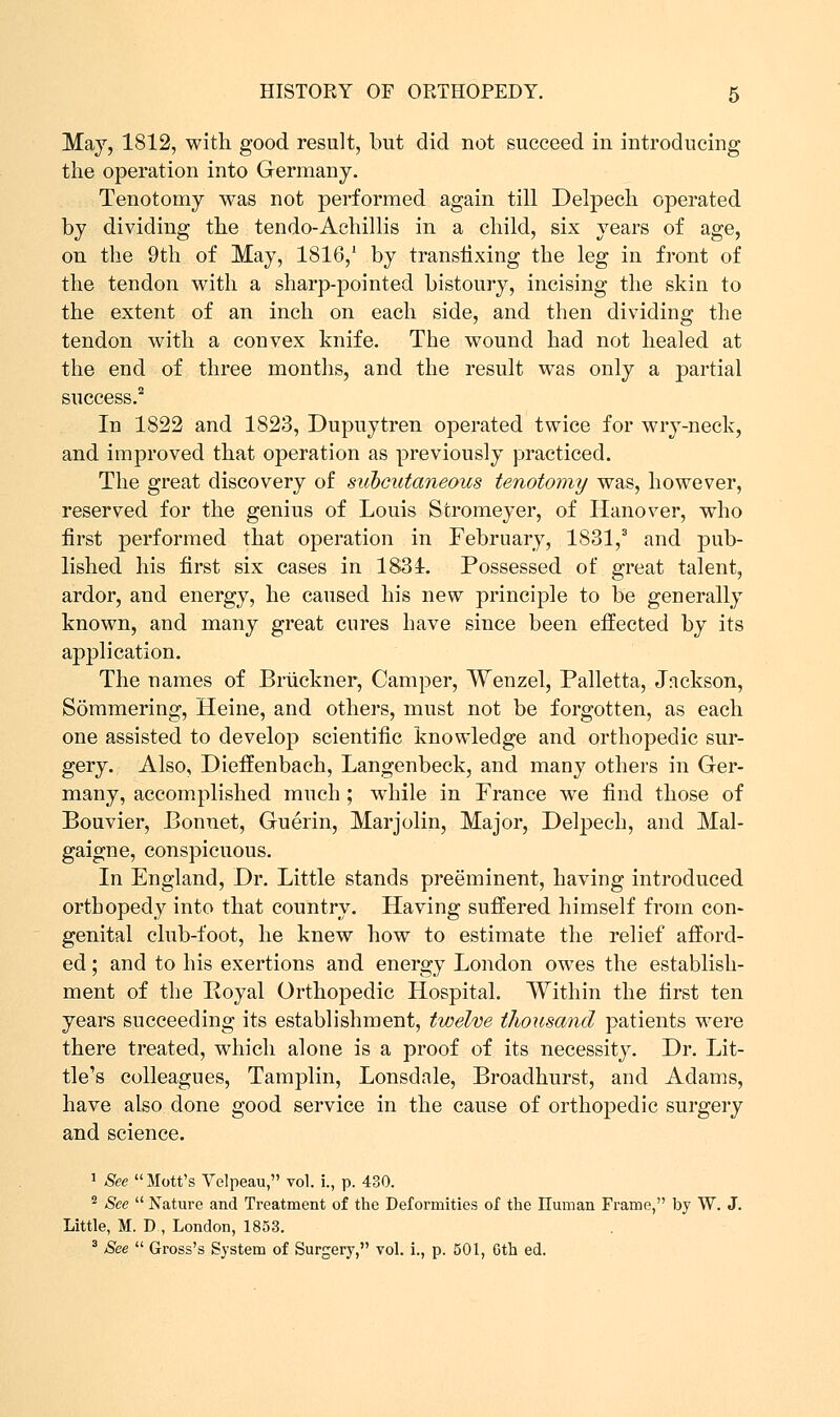 May, 1812, with good result, but did not succeed in introducing the operation into Germany. Tenotomy was not performed again till Delpech operated by dividing the tendo-Achillis in a child, six years of age, on the 9th of May, 1816/ by transfixing the leg in front of the tendon with a sharp-pointed bistoury, incising the skin to the extent of an inch on each side, and then dividing the tendon with a convex knife. The wound had not healed at the end of three months, and the result was only a partial success.2 In 1822 and 1823, Dupuytren operated twice for wry-neck, and improved that operation as previously practiced. The great discovery of subcutaneous tenotomy was, however, reserved for the genius of Louis Stromeyer, of Hanover, who first performed that operation in February, 1S31,3 and pub- lished his first six cases in 1831. Possessed of great talent, ardor, and energy, he caused his new principle to be generally known, and many great cures have since been effected by its application. The names of Bruckner, Camper, Wenzel, Palletta, Jackson, Sommering, Heine, and others, must not be forgotten, as each one assisted to develop scientific knowledge and orthopedic sur- gery. Also, Dieffenbaeh, Langenbeck, and many others in Ger- many, accomplished much ; while in France we find those of Bouvier, Bonnet, Guerin, Marjolin, Major, Delpech, and Mal- gaigne, conspicuous. In England, Dr. Little stands preeminent, having introduced orthopedy into that country. Having suffered himself from con- genital club-foot, he knew how to estimate the relief afford- ed ; and to his exertions and energy London owes the establish- ment of the Royal Orthopedic Hospital. Within the first ten years succeeding its establishment, twelve thousand patients were there treated, which alone is a proof of its necessity. Dr. Lit- tle's colleagues, Tamplin, Lonsdale, Broadhurst, and Adams, have also done good service in the cause of orthopedic surgery and science. 1 See Mott's Velpeau, vol. i., p. 430. 2 See  Nature and Treatment of the Deformities of the ITuman Frame, by W. J. Little, M. D , London, 1853. 3 See  Gross's System of Surgery, vol. i., p. 501, Gth ed.