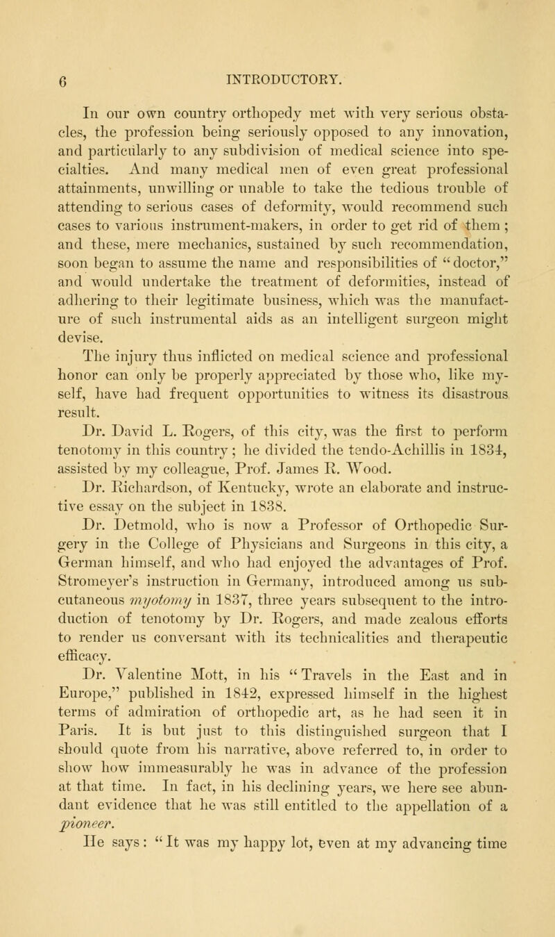 In our own country orthopedy met with very serious obsta- cles, the profession being seriously opposed to any innovation, and particularly to any subdivision of medical science into spe- cialties. And many medical men of even great professional attainments, unwilling or unable to take the tedious trouble of attending to serious cases of deformity, would recommend such cases to various instrument-makers, in order to get rid of them ; and these, mere mechanics, sustained by such recommendation, soon began to assume the name and responsibilities of  doctor, and would undertake the treatment of deformities, instead of adhering to their legitimate business, which was the manufact- ure of such instrumental aids as an intelligent surgeon might devise. The injury thus inflicted on medical science and professional honor can only be properly appreciated by those who, like my- self, have had frequent opportunities to witness its disastrous result. Dr. David L. Rogers, of this city, was the first to perform tenotomy in this country; he divided the tendo-Achillis in 1831, assisted by my colleague, Prof. James R. Wood. Dr. Richardson, of Kentucky, wrote an elaborate and instruc- tive essay on the subject in 1838. Dr. Detmold, who is now a Professor of Orthopedic Sur- gery in the College of Physicians and Surgeons in this city, a German himself, and who had enjoyed the advantages of Prof. Stromeyer's instruction in Germany, introduced among us sub- cutaneous myotomy in 1837, three years subsequent to the intro- duction of tenotomy by Dr. Rogers, and made zealous efforts to render us conversant with its technicalities and therapeutic efficacy. Dr. Valentine Mott, in his  Travels in the East and in Europe, published in 1812, expressed himself in the highest terms of admiration of orthopedic art, as he had seen it in Paris. It is but just to this distinguished surgeon that I should quote from his narrative, above referred to, in order to show how immeasurably he was in advance of the profession at that time. In fact, in his declining years, we here see abun- dant evidence that he was still entitled to the appellation of a pioneer. He says:  It was my happy lot, even at my advancing time